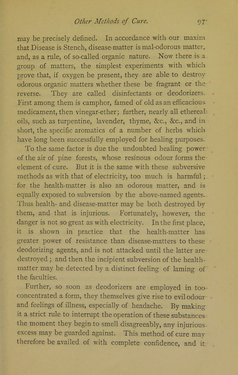 may be precisely defined. In accordance with our maxim that Disease is Stench, disease-matter is mal-odorous matter, and, as a rule, of so-called organic nature. Now there is a group of matters, the simplest experiments with whicii prove that, if oxygen be present, they are able to destroy odorous organic matters whether these be fragrant or the reverse. They are called disinfectants or deodorizers. First among them is camphor, famed of old as an efficacious medicament, then vinegar-ether; further, nearly all ethereal, oils, such as turpentine, lavender, thyme, &c., &c., and in short, the specific aromatics of a number of herbs which have long been successfully employed for healing purposes. To the same factor is due the undoubted healing power ■ of the air of pine forests, whose resinous odour forms the element of cure. But it is the same with these subversive methods as with that of electricity, too much is harmful; for the health-matter is also an odorous matter, and is equally exposed to subversion by the above-named agents. Thus health- and disease-matter may be both destroyed by them, and that is injurious. Fortunately, however, the danger is not so great as with electricity. In the first place, it is shown in practice that the health-matter has greater power of resistance than disease-matters to these deodorizing agents, and is not attacked until the latter are destroyed; and then the incipient subversion of the health- matter may be detected by a distinct feeling of laming of the faculties. Further, so soon as deodorizers are employed in too- concentrated a form, they themselves give rise to evil odour and feelings of illness, especially of headache. By making it a strict rule to interrupt the operation of these substances ■ the moment they begin to smell disagreeably, any injurious- excess may be guarded against. This method of cure may therefore be availed of with complete confidence, and it