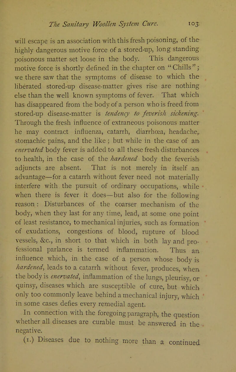 will escape is an association with this fresh poisoning, of the- highly dangerous motive force of a stored-up, long standing poisonous matter set loose in the body. This dangerous motive force is shortly defined in the chapter on “ Chills ”; we there saw that the symptoms of disease to which the liberated stored-up disease-matter gives rise are nothing else than the well known symptoms of fever. That which has disappeared from the body of a person who is freed from stored-up disease-matter is tendejicy to feverish sickening. Through the fresh influence of extraneous poisonous matter he may contract influenza, catarrh, diarrhoea, headache,, stomachic pains, and the like; but while in the case of an- enervated body fever is added to all these fresh disturbances to health, in the case of the hardened body the feverish adjuncts are absent. That is not merely in itself an advantage—for a catarrh without fever need not materially interfere with the pursuit of ordinary occupations, while when there is fever it does—but also for the following reason : Disturbances of the coarser mechanism of the body, when they last for any time, lead, at some one point of least resistance, to mechanical injuries, such as formation of exudations, congestions of blood, rupture of blood vessels, &c., in short to that which in both lay and pro- fessional parlance is termed inflammation. Thus an. influence which, in the case of a person whose body is hardefied, leads to a catarrh without fever, produces, when the body is enervated., inflammation of the lungs, pleurisy, or quinsy, diseases which are susceptible of cure, but which only too commonly leave behind a mechanical injury, which in some cases defies every remedial agent. In connection with the foregoing paragraph, the question whether all diseases are curable must be answered in the negative. (i.) Diseases due to nothing more than a continued.