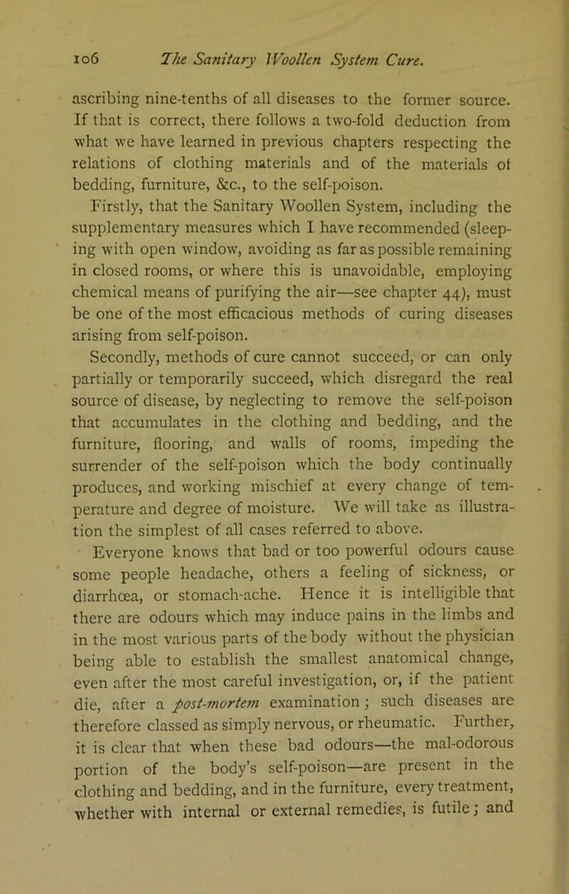 ascribing nine-tenths of all diseases to the former source. If that is correct, there follows a two-fold deduction from what we have learned in previous chapters respecting the relations of clothing materials and of the materials ot bedding, furniture, &c., to the self-poison. Firstly, that the Sanitary Woollen System, including the supplementary measures which I have recommended (sleep- ing with open window, avoiding as far as possible remaining in closed rooms, or where this is unavoidable, employing chemical means of purifying the air—see chapter 44), must be one of the most efficacious methods of curing diseases arising from self-poison. Secondly, methods of cure cannot succeed, or can only partially or temporarily succeed, which disregard the real source of disease, by neglecting to remove the self-poison that accumulates in the clothing and bedding, and the furniture, flooring, and walls of rooms, impeding the surrender of the self-poison which the body continually produces, and working mischief at every change of tem- perature and degree of moisture. We will take as illustra- tion the simplest of all cases referred to above. Everyone knows that bad or too powerful odours cause some people headache, others a feeling of sickness, or diarrhoea, or stomach-ache. Hence it is intelligible that there are odours which may induce pains in the limbs and in the most various parts of the body without the physician being able to establish the smallest anatomical change, even after the most careful investigation, or, if the patient die, after a post-mortern examination; such diseases are therefore classed as simply nervous, or rheumatic. Further, it is clear that when these bad odours—the mal-odorous portion of the body’s self-poison—are present in the clothing and bedding, and in the furniture, every treatment, whether with internal or external remedies, is futile; and