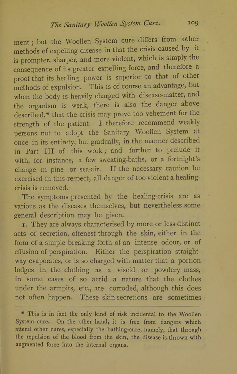 ment; but the Woollen System cure differs from other methods of expelling disease in that the crisis caused by it is prompter, sharper, and more violent, which is simply the consequence of its greater expelling force, and therefore a proof that its healing power is superior to that of other methods of expulsion. This is of course an advantage, but when the body is heavily charged with disease-matter, and the organism is weak, there is also the danger above described,* that the crisis may prove too vehement for the strength of the patient. I therefore recommend weakly persons not to adopt the Sanitary Woollen System at once in its entirety, but gradually, in the manner described in Part III of this work; and further to prelude it with, for instance, a few sweating-baths, or a fortnight’s change in pine- or sea-air. If the necessary caution be exercised in this respect, all danger of too violent a healing- crisis is removed. The symptoms presented by the healing-crisis are as various as the diseases themselves, but nevertheless some general description may be given. I. They are always characterised by more or less distinct acts of secretion, oftenest through the skin, either in the form of a simple breaking forth of an intense odour, or of effusion of perspiration. Either the perspiration straight- way evaporates, or is so charged with matter that a portion lodges in the clothing as a viscid or powdery mass, in some cases of so acrid a nature that the clothes under the armpits, etc., are corroded, although this does not often happen. These skin-secretions are sometimes * This is in fact the only kind of risk incidental to the Woollen System cure. On the other hand, it is free from dangers which attend other cures, especially the bathing-cure, namely, that through the repulsion of the blood from the skin, the disease is thrown with augmented force into the internal organs.