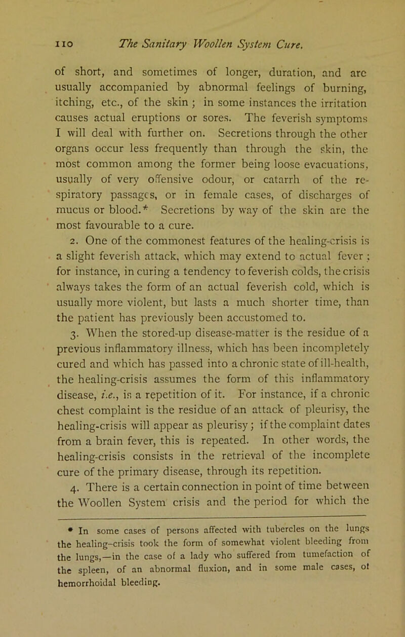 of short, and sometimes of longer, duration, and arc usually accompanied by abnormal feelings of burning, itching, etc., of the skin ; in some instances the irritation causes actual eruptions or sores. The feverish symptoms I will deal with further on. Secretions through the other organs occur less frequently than through the skin, the most common among the former being loose evacuations, usually of very oiTensive odour, or catarrh of the re- spiratory passages, or in female cases, of discharges of mucus or blood.* Secretions by way of the skin are the most favourable to a cure. 2. One of the commonest features of the healing-crisis is a slight feverish attack, which may extend to actual fever ; for instance, in curing a tendency to feverish colds, the crisis always takes the form of an actual feverish cold, which is usually more violent, but lasts a much shorter time, than the patient has previously been accustomed to. 3. When the stored-up disease-matter is the residue of a previous inflammatory illness, which has been incompletely cured and which has passed into a chronic state of ill-health, the healing-crisis assumes the form of this inflammatory disease, z.^., is a repetition of it. For instance, if a chronic chest complaint is the residue of an attack of pleuri.sy, the healing-crisis will appear as pleurisy; if the complaint dates from a brain fever, this is repeated. In other words, the healing-crisis consists in the retrieval of the incomplete cure of the primary disease, through its repetition. 4. There is a certain connection in point of time between the Woollen System crisis and the period for which the • In some cases of persons affected with tubercles on the lungs the healing-crisis took the form of somewhat violent bleeding from the lungs,—in the case of a lady who suffered from tumefaction of the spleen, of an abnormal fluxion, and in some male cases, ot hemorrhoidal bleeding.