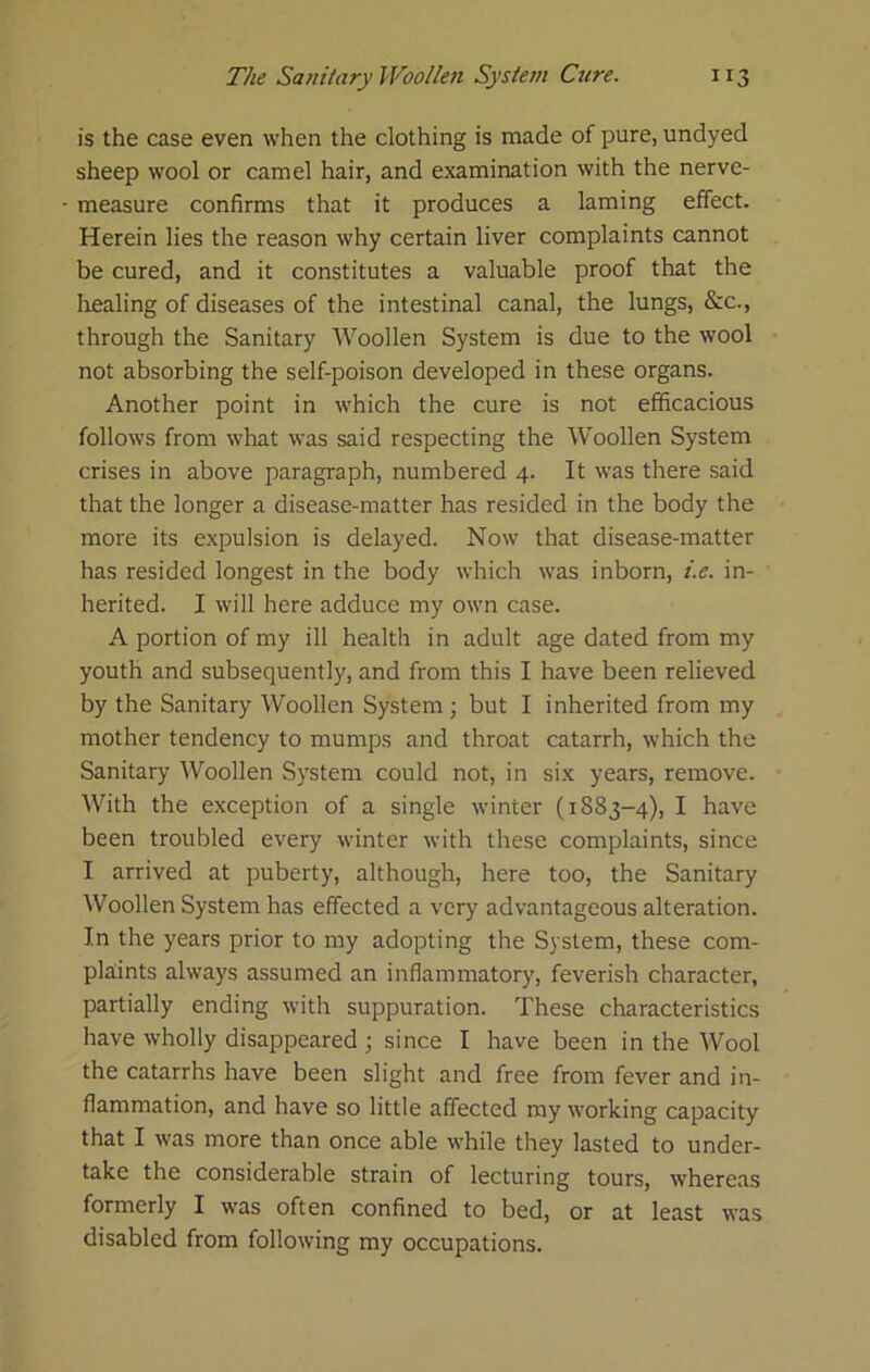 is the case even when the clothing is made of pure, undyed sheep wool or camel hair, and examination with the nerve- measure confirms that it produces a laming effect. Herein lies the reason why certain liver complaints cannot be cured, and it constitutes a valuable proof that the liealing of diseases of the intestinal canal, the lungs, &c., through the Sanitary AVoollen System is due to the wool not absorbing the self-poison developed in these organs. Another point in which the cure is not efficacious follows from what was said respecting the Woollen System crises in above paragraph, numbered 4. It was there said that the longer a disease-matter has resided in the body the more its expulsion is delayed. Now that disease-matter has resided longest in the body which was inborn, i.e. in- herited. I will here adduce my own case. A portion of my ill health in adult age dated from my youth and subsequently, and from this I have been relieved by the Sanitary Woollen System ; but I inherited from my mother tendency to mumps and throat catarrh, which the Sanitary Woollen System could not, in six years, remove. With the exception of a single winter (1883-4), I have been troubled every winter with these complaints, since I arrived at puberty, although, here too, the Sanitary Woollen System has effected a very advantageous alteration. In the years prior to my adopting the System, these com- plaints always assumed an inflammatory, feverish character, partially ending with suppuration. These characteristics have wholly disappeared ; since I have been in the AVool the catarrhs have been slight and free from fever and in- flammation, and have so little affected my working capacity that I was more than once able while they lasted to under- take the considerable strain of lecturing tours, whereas formerly I was often confined to bed, or at least was disabled from following my occupations.