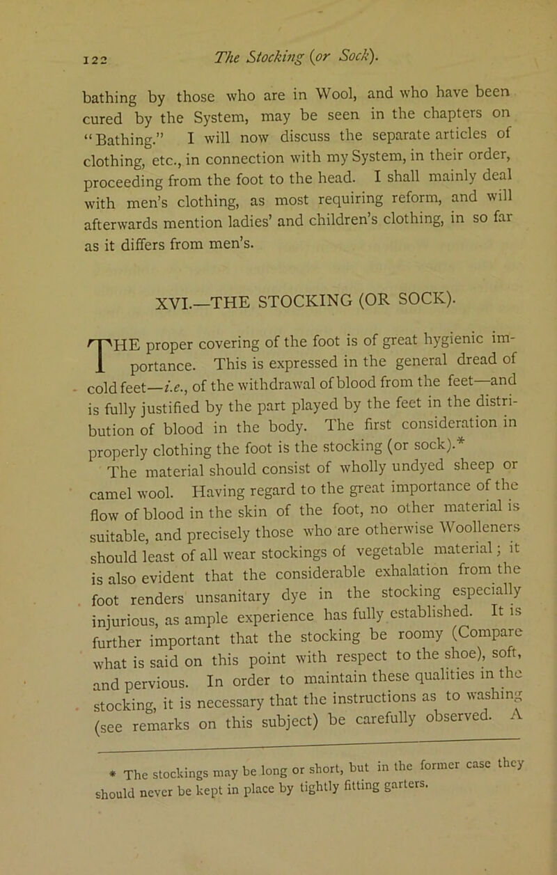 bathing by those who are in Wool, and who have been cured by the System, may be seen in the chapters on “ Bathing.” I will now discuss the separate articles of clothing, etc., in connection with my System, in their order, proceeding from the foot to the head. I shall mainly deal with men’s clothing, as most requiring reform, and will afterwards mention ladies’ and children’s clothing, in so far as it differs from men’s. XVI.—THE STOCKING (OR SOCK). The proper covering of the foot is of great hygienic im- portance. This is expressed in the general dread of cold feet—i.e., of the withdrawal of blood from the feet and is fully justified by the part played by the feet in the distri- bution of blood in the body. The first consideration in properly clothing the foot is the stocking (or sock).* The material should consist of wholly undyed sheep or camel wool. Having regard to the great importance of the flow of blood in the skin of the foot, no other material is suitable, and precisely those who are otherwise Woolleners should least of all wear stockings of vegetable material; it is also evident that the considerable exhalation from the foot renders unsanitary dye in the stocking especially injurious, as ample experience has fully established. It is further important that the stocking be roomy (Compare what is said on this point with respect to the shoe), soft, and pervious. In order to maintain these qualities in the stocking, it is necessary that the instructions as to washing (see remarks on this subject) be carefully observed. / . The stockings may be long or short, but in the former case they should never be kept in place by tightly fitting garters.