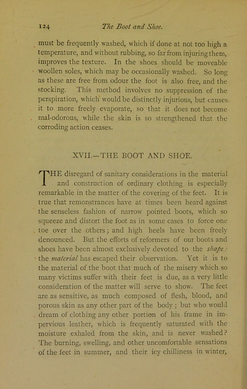 ^ must be frequently washed, which if done at not too high a temperature, and without rubbing, so far from injuring them, improves the texture. In the shoes should be moveable < woollen soles, which may be occasionally washed. So long as these are free from odour the foot is also free, and the stocking. This method involves no suppression of the perspiration, which' would be distinctly injurious, but causes it to more freely evaporate, so that it does not become , mal-odorous, while the skin is so strengthened that the corroding action ceases. HE disregard of sanitary considerations in the material and construction of ordinary clothing is especially remarkable in the matter of the covering of the feet. It is true that remonstrances have at times been heard against the senseless fashion of narrow pointed boots, which so squeeze and distort the foot as in some cases to force one toe over the others; and high heels have been freely denounced. But the efforts of reformers of our boots and shoes have been almost exclusively devoted to the shajie : the wa/ma/has escaped their observation. Yet it is to the material of the boot that much of the misery which so many victims suffer with their feet is due, as a very little consideration of the matter will serve to show. The feet are as sensitive, as much composed of flesh, blood, and porous skin as any other part of the body ; but who would dream of clothing any other portion of his frame in im- pervious leather, which is frequently saturated with the moisture exhaled from the skin, and is never washed? The burning, swelling, and other uncomfortable sensations of the feet in summer, and their icy chilliness in winter, XVII.—THE BOOT AND SHOE.