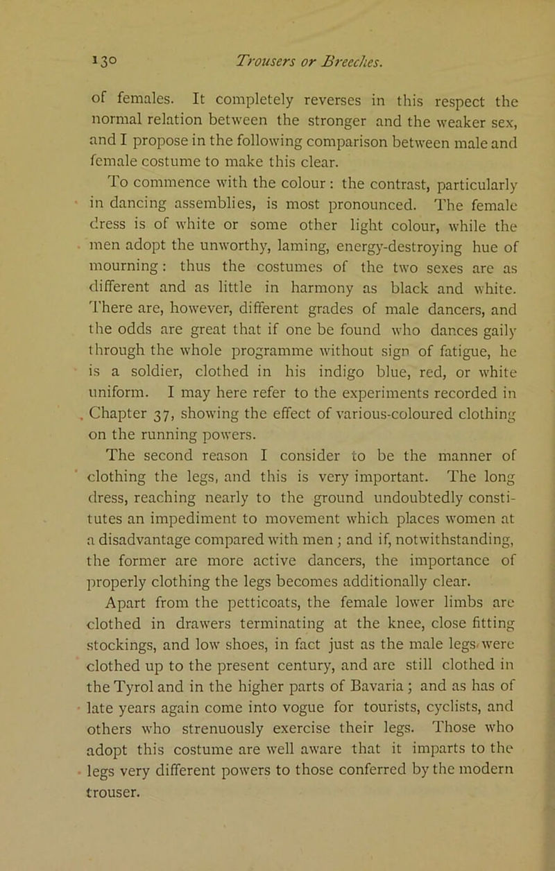 of females. It completely reverses in this respect the normal relation between the stronger and the weaker sex, and I propose in the following comparison between male and female costume to make this clear. To commence with the colour : the contrast, particularly in dancing assemblies, is most pronounced. The female dress is of white or some other light colour, while the men adopt the unworthy, laming, energy-destroying hue of mourning: thus the costumes of the two sexes are as different and as little in harmony as black and white. There are, however, different grades of male dancers, and the odds are great that if one be found who dances gaily through the whole programme without sign of fatigue, he is a soldier, clothed in his indigo blue, red, or white uniform. I may here refer to the experiments recorded in . Chapter 37, showing the effect of various-coloured clothing on the running powers. The second reason I consider to be the manner of clothing the legs, and this is very important. The long dress, reaching nearly to the ground undoubtedly consti- tutes an impediment to movement which places women at a disadvantage compared with men ; and if, notwithstanding, the former are more active dancers, the importance of properly clothing the legs becomes additionally clear. Apart from the petticoats, the female lower limbs are clothed in drawers terminating at the knee, close fitting stockings, and low shoes, in fact just as the male legs<were clothed up to the present century, and are still clothed in the Tyrol and in the higher parts of Bavaria ; and as has of • late years again come into vogue for tourists, cyclists, and others who strenuously exercise their legs. Those who adopt this costume are well aware that it imparts to the legs very different powers to those conferred by the modern trouser.