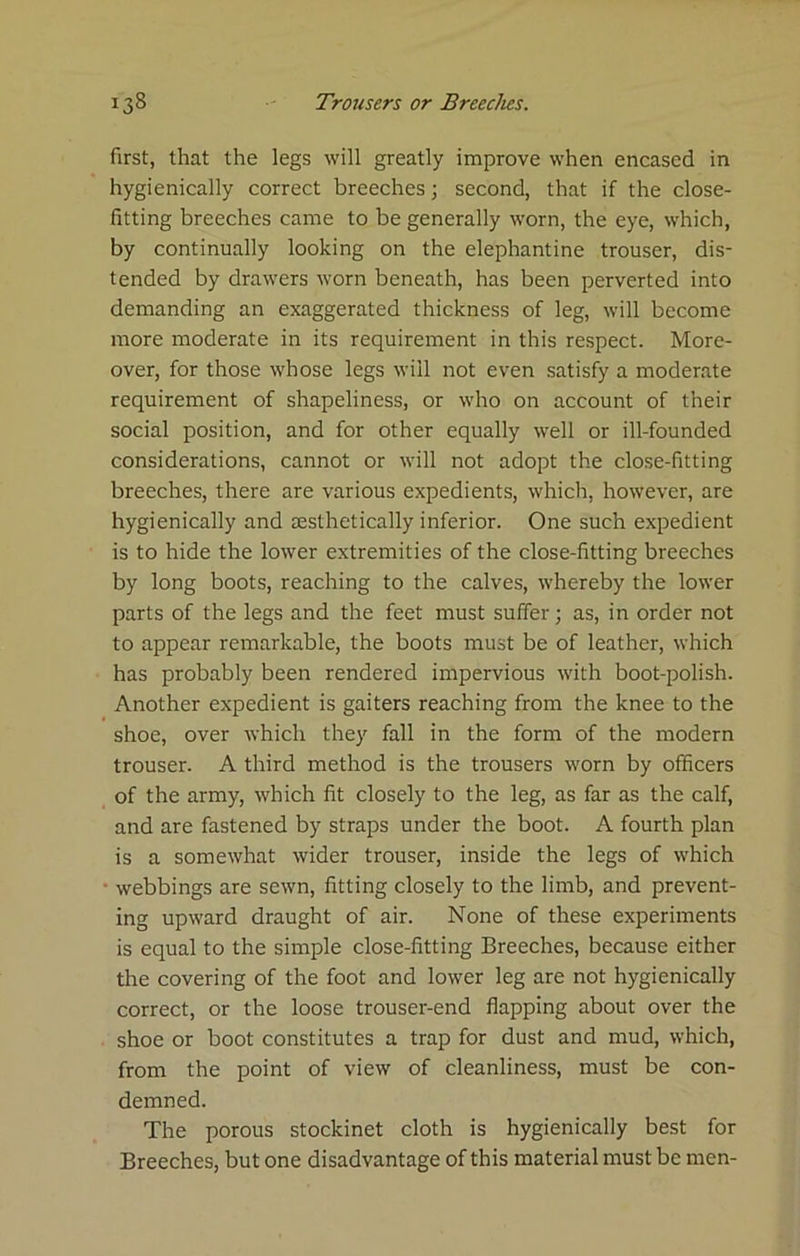 first, that the legs will greatly improve when encased in hygienically correct breeches; second, that if the close- fitting breeches came to be generally worn, the eye, which, by continually looking on the elephantine trouser, dis- tended by drawers worn beneath, has been perverted into demanding an exaggerated thickness of leg, will become more moderate in its requirement in this respect. More- over, for those whose legs will not even satisfy a moderate requirement of shapeliness, or who on account of their social position, and for other equally well or ill-founded considerations, cannot or will not adopt the close-fitting breeches, there are various expedients, which, however, are hygienically and resthetically inferior. One such expedient is to hide the lower extremities of the close-fitting breeches by long boots, reaching to the calves, whereby the lower parts of the legs and the feet must suifer; as, in order not to appear remarkable, the boots must be of leather, which has probably been rendered impervious with boot-polish. Another expedient is gaiters reaching from the knee to the shoe, over which they fall in the form of the modern trouser. A third method is the trousers worn by officers of the army, which fit closely to the leg, as far as the calf, and are fastened by straps under the boot. A fourth plan is a somewhat wider trouser, inside the legs of which • webbings are sewn, fitting closely to the limb, and prevent- ing upward draught of air. None of these experiments is equal to the simple close-fitting Breeches, because either the covering of the foot and lower leg are not hygienically correct, or the loose trouser-end flapping about over the shoe or boot constitutes a trap for dust and mud, which, from the point of view of cleanliness, must be con- demned. The porous stockinet cloth is hygienically best for Breeches, but one disadvantage of this material must be men-