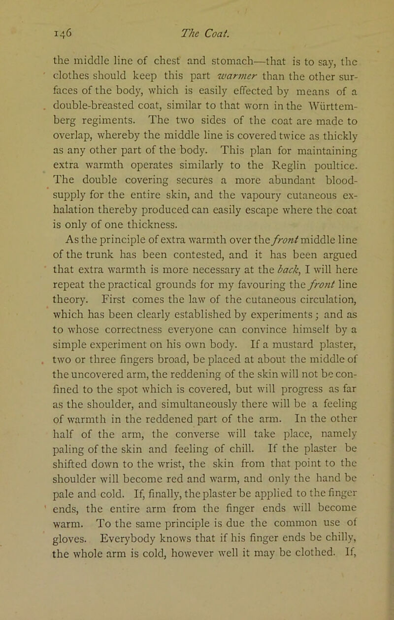 the middle line of chest and stomach—that is to say, the clothes should keep this part warmer than the other sur- faces of the body, which is easily effected by means of a double-breasted coat, similar to that worn in the Wiirttem- berg regiments. The two sides of the coat are made to overlap, whereby the middle line is covered twice as thickly as any other part of the body. This plan for maintaining extra warmth operates similarly to the Reglin poultice. The double covering secures a more abundant blood- supply for the entire skin, and the vapoury cutaneous ex- halation thereby produced can easily escape where the coat is only of one thickness. As the principle of extra warmth over the front raiddle line of the trunk has been contested, and it has been argued that extra warmth is more necessary at the back, I will here repeat the practical grounds for my favouring the front line theory. First comes the law of the cutaneous circulation, which has been clearly established by experiments ; and as to whose correctness everyone can convince himself by a simple experiment on his own body. If a mustard plaster, two or three fingers broad, be placed at about the middle of the uncovered arm, the reddening of the skin will not be con- fined to the spot which is covered, but will progress as far as the shoulder, and simultaneously there will be a feeling of warmth in the reddened part of the arm. In the other half of the arm, the converse will take place, namely paling of the skin and feeling of chill. If the plaster be shifted down to the wrist, the skin from that point to the shoulder will become red and warm, and only the hand be pale and cold. If, finally, the plaster be applied to the finger ends, the entire arm from the finger ends will become warm. To the same principle is due the common use of gloves. Everybody knows that if his finger ends be chilly, the whole arm is cold, however well it may be clothed. If,