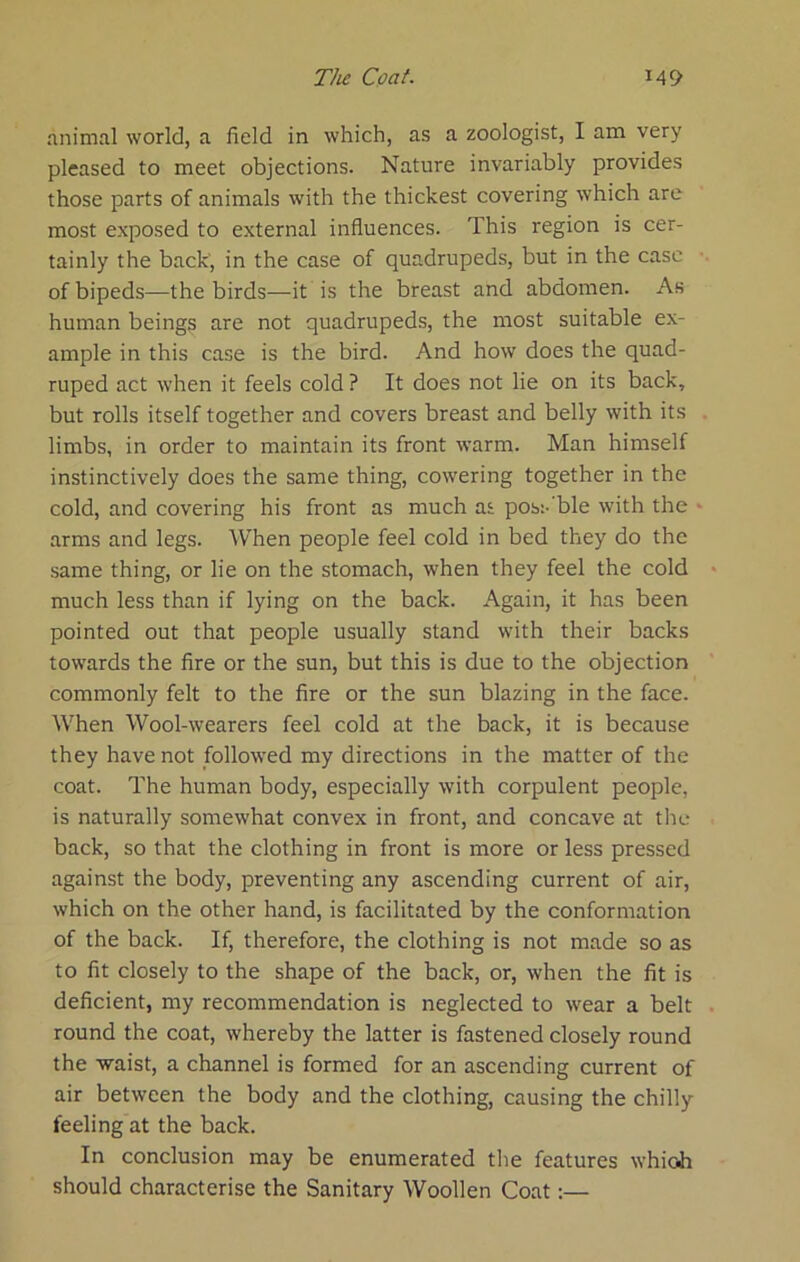 animal world, a field in which, as a zoologist, I am very pleased to meet objections. Nature invariably provides those parts of animals with the thickest covering which are most exposed to external influences. This region is cer- tainly the back', in the case of quadrupeds, but in the case of bipeds—the birds—it is the breast and abdomen. As human beings are not quadrupeds, the most suitable ex- ample in this case is the bird. And how does the quad- ruped act when it feels cold ? It does not lie on its back, but rolls itself together and covers breast and belly with its limbs, in order to maintain its front warm. Man himself instinctively does the same thing, cowering together in the cold, and covering his front as much as posi-'ble with the arms and legs. When people feel cold in bed they do the same thing, or lie on the stomach, when they feel the cold much less than if lying on the back. Again, it has been pointed out that people usually stand with their backs towards the fire or the sun, but this is due to the objection commonly felt to the fire or the sun blazing in the face. When Wool-wearers feel cold at the back, it is because they have not followed my directions in the matter of the coat. The human body, especially with corpulent people, is naturally somewhat convex in front, and concave at tlie back, so that the clothing in front is more or less pressed against the body, preventing any ascending current of air, which on the other hand, is facilitated by the conformation of the back. If, therefore, the clothing is not made so as to fit closely to the shape of the back, or, when the fit is deficient, my recommendation is neglected to wear a belt round the coat, whereby the latter is fastened closely round the waist, a channel is formed for an ascending current of air between the body and the clothing, causing the chilly feeling at the back. In conclusion may be enumerated the features which should characterise the Sanitary Woollen Coat:—