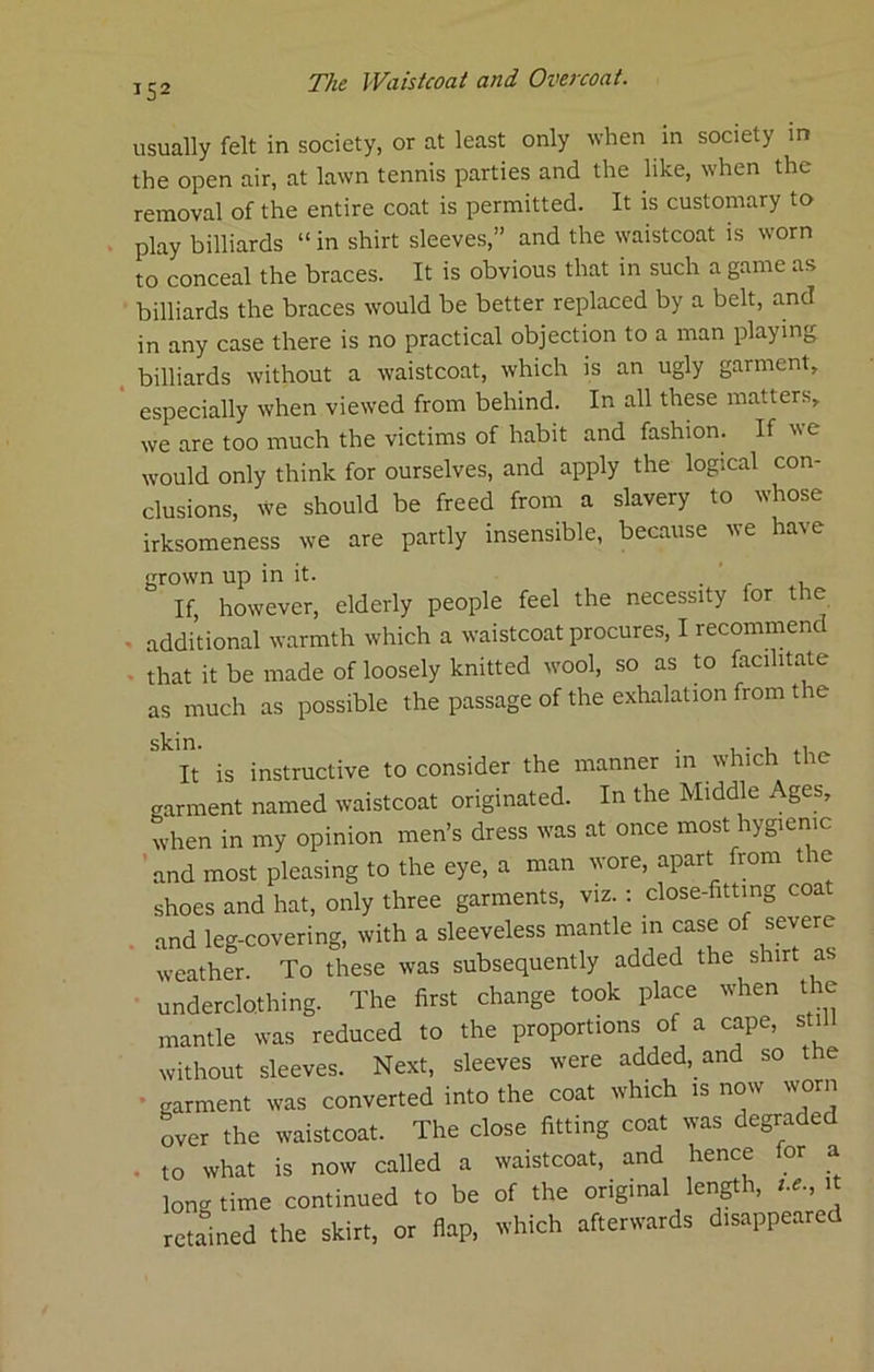 usually felt in society, or at least only when in society in the open tiir, at lawn tennis parties and the like, when the removal of the entire coat is permitted. It is customary to play billiards “ in shirt sleeves,” and the waistcoat is worn to conceal the braces. It is obvious that in such a game as billiards the braces would be better replaced by a belt, and in any case there is no practical objection to a man playing . billiards without a waistcoat, which is an ugly garment, especially when viewed from behind. In all these matters, we are too much the victims of habit and fashion. If we would only think for ourselves, and apply the logical con- clusions, we should be freed from a slavery to whose irksomeness we are partly insensible, because we have grown up in it. ' If, however, elderly people feel the necessity for the . additional warmth which a waistcoat procures, I recommend • that it be made of loosely knitted wool, so as to facilitate as much as possible the passage of the exhalation from the It is instructive to consider the manner in which the garment named waistcoat originated. In the Middle Ages, when in my opinion men’s dress was at once most hygienic ’and most pleasing to the eye, a man wore, apart from the shoes and hat, only three garments, viz. : close-fittmg coa . and leg-covering, with a sleeveless mantle in case of severe weather. To these was subsequently added the shirt as underclothing. The first change took place when the mantle was reduced to the proportions of a cape, sti without sleeves. Next, sleeves were added, and so e • garment was converted into the coat which is now worn over the waistcoat. The close fitting coat was degraded . to what is now called a waistcoat, and hence for a longtime continued to be of the original length, t.e.,^t retained the skirt, or flap, which afterwards disappeared