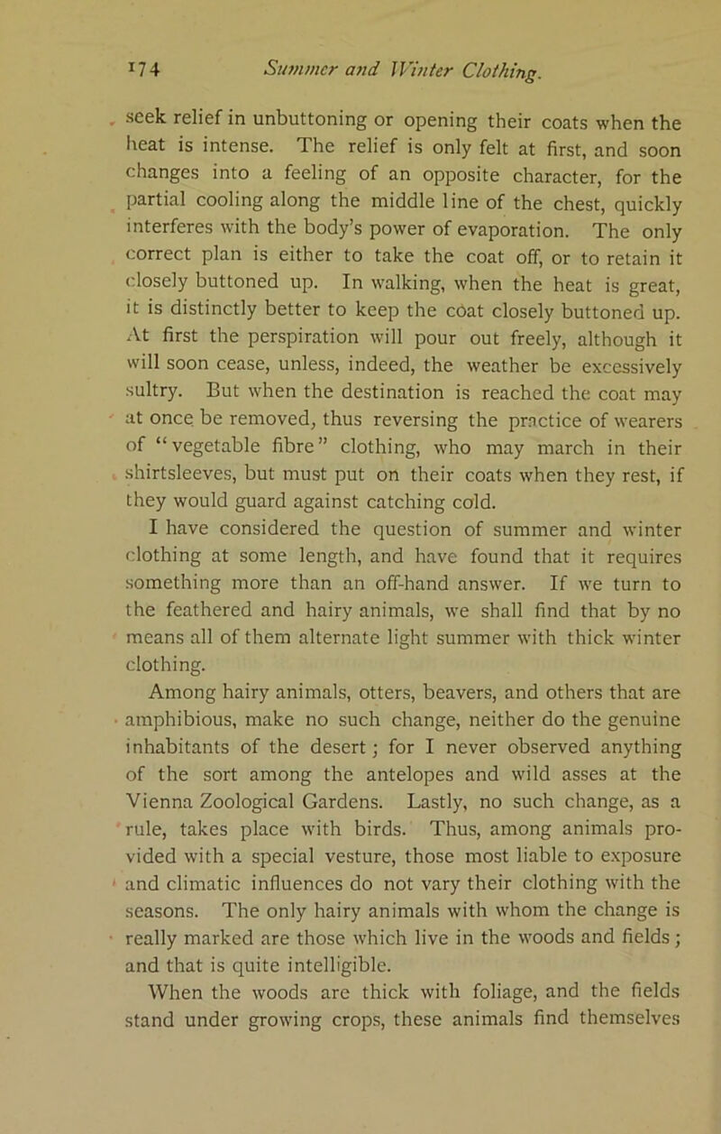 , seek relief in unbuttoning or opening their coats when the heat is intense. The relief is only felt at first, and soon changes into a feeling of an opposite character, for the ^ partial cooling along the middle line of the chest, quickly interferes with the body’s power of evaporation. The only correct plan is either to take the coat off, or to retain it closely buttoned up. In walking, when the heat is great, it is distinctly better to keep the chat closely buttoned up. .Vt first the perspiration will pour out freely, although it will soon cease, unless, indeed, the weather be excessively sultry. But when the destination is reached the coat may ' at once be removed, thus reversing the practice of wearers of “vegetable fibre” clothing, who may march in their shirtsleeves, but must put on their coats when they rest, if they would guard against catching cold. I have considered the question of summer and winter clothing at some length, and have found that it requires something more than an off-hand answer. If we turn to the feathered and hairy animals, we shall find that by no means all of them alternate light summer with thick winter clothing. Among hairy animals, otters, beavers, and others that are • amphibious, make no such change, neither do the genuine inhabitants of the desert; for I never observed anything of the sort among the antelopes and wild asses at the Vienna Zoological Gardens. Lastly, no such change, as a ' rule, takes place with birds. Thus, among animals pro- vided with a special vesture, those most liable to e.xposure ' and climatic influences do not vary their clothing with the seasons. The only hairy animals with whom the change is ■ really marked are those which live in the woods and fields; and that is quite intelligible. When the woods are thick with foliage, and the fields stand under growing crops, these animals find themselves