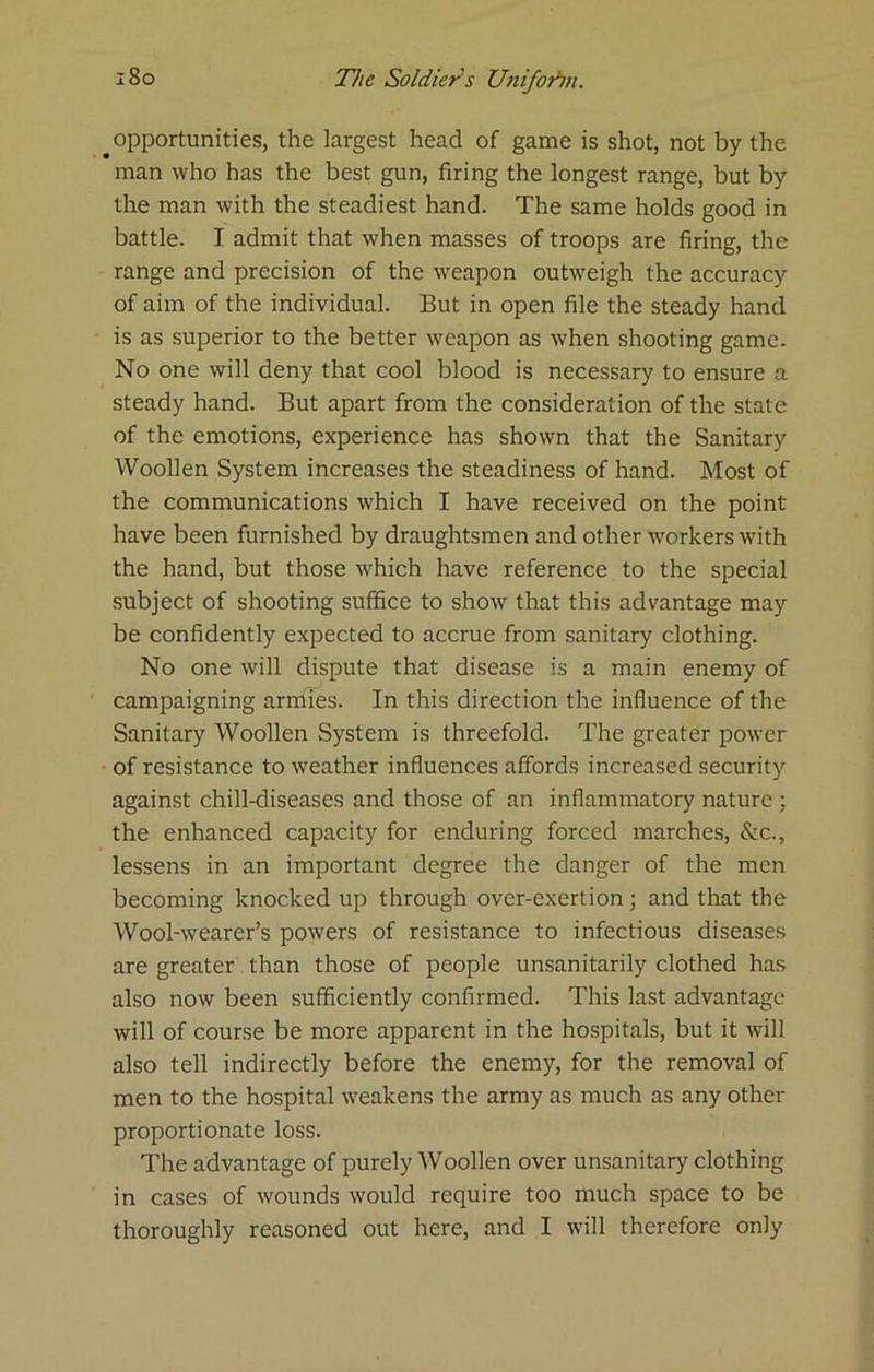 _opportunities, the largest head of game is shot, not by the man who has the best gun, firing the longest range, but by the man with the steadiest hand. The same holds good in battle. I admit that when masses of troops are firing, the range and precision of the weapon outweigh the accuracy of aim of the individual. But in open file the steady hand is as superior to the better weapon as when shooting game. No one will deny that cool blood is necessary to ensure a steady hand. But apart from the consideration of the state of the emotions, experience has shown that the Sanitary Woollen System increases the steadiness of hand. Most of the communications which I have received on the point have been furnished by draughtsmen and other workers with the hand, but those which have reference to the special subject of shooting suffice to show that this advantage may be confidently expected to accrue from sanitary clothing. No one will dispute that disease is a main enemy of campaigning armies. In this direction the influence of the Sanitary Woollen System is threefold. The greater power of resistance to weather influences affords increased security against chill-diseases and those of an inflammatory nature ; the enhanced capacity for enduring forced marches, &c., lessens in an important degree the danger of the men becoming knocked up through over-exertion j and that the Wool-wearer’s powers of resistance to infectious diseases are greater than those of people unsanitarily clothed has also now been sufficiently confirmed. This last advantage will of course be more apparent in the hospitals, but it will also tell indirectly before the enemy, for the removal of men to the hospital weakens the army as much as any other proportionate loss. The advantage of purely Woollen over unsanitary clothing in cases of wounds would require too much space to be thoroughly reasoned out here, and I will therefore only