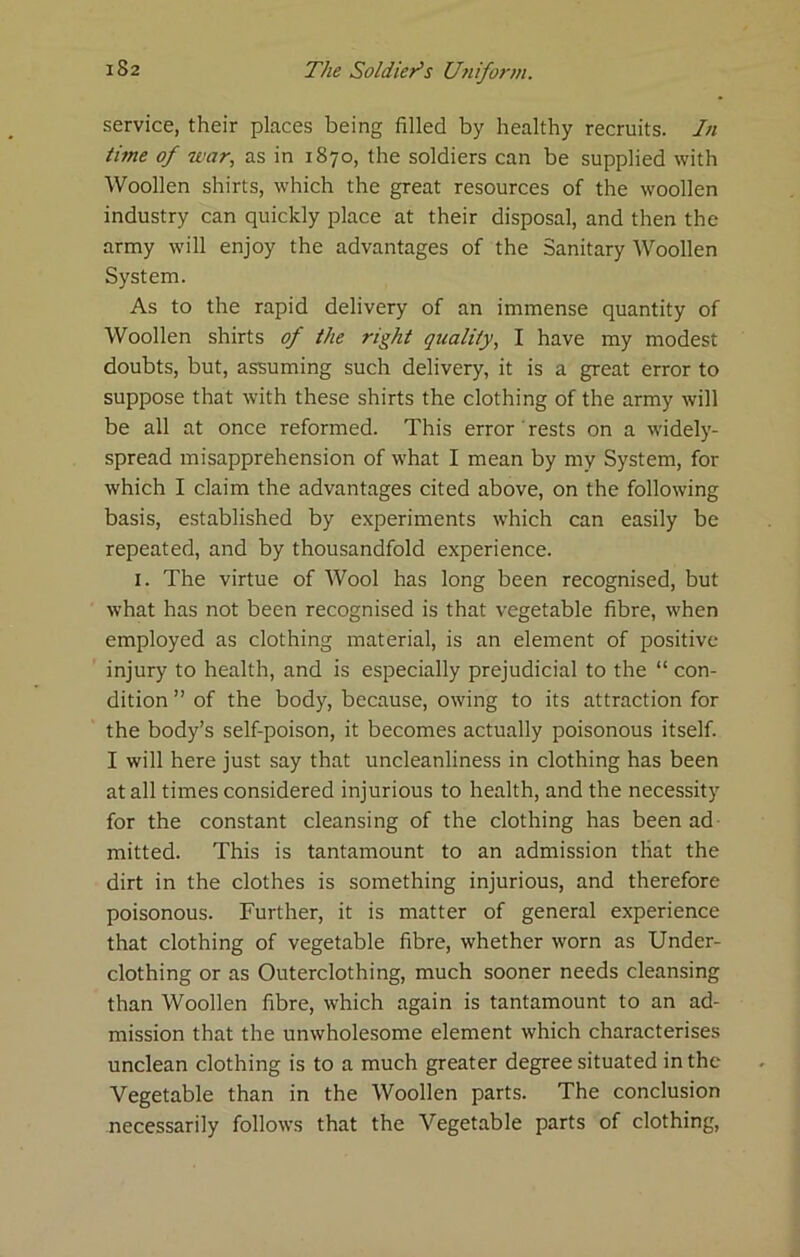 service, their places being filled by healthy recruits. In time of war, as in 1870, the soldiers can be supplied with Woollen shirts, which the great resources of the woollen industry can quickly place at their disposal, and then the army will enjoy the advantages of the Sanitary Woollen System. As to the rapid delivery of an immense quantity of Woollen shirts of the right quality, I have my modest doubts, but, assuming such delivery, it is a great error to suppose that with these shirts the clothing of the army will be all at once reformed. This error rests on a widely- spread misapprehension of what I mean by my System, for which I claim the advantages cited above, on the following basis, established by experiments which can easily be repeated, and by thousandfold experience. I. The virtue of Wool has long been recognised, but what has not been recognised is that vegetable fibre, when employed as clothing material, is an element of positive injury to health, and is especially prejudicial to the “ con- dition ” of the body, because, owing to its attraction for the body’s self-poison, it becomes actually poisonous itself. I will here just say that uncleanliness in clothing has been at all times considered injurious to health, and the necessity for the constant cleansing of the clothing has been ad mitted. This is tantamount to an admission that the dirt in the clothes is something injurious, and therefore poisonous. Further, it is matter of general experience that clothing of vegetable fibre, whether worn as Under- clothing or as Outerclothing, much sooner needs cleansing than Woollen fibre, which again is tantamount to an ad- mission that the unwholesome element which characterises unclean clothing is to a much greater degree situated in the Vegetable than in the Woollen parts. The conclusion necessarily follows that the Vegetable parts of clothing.