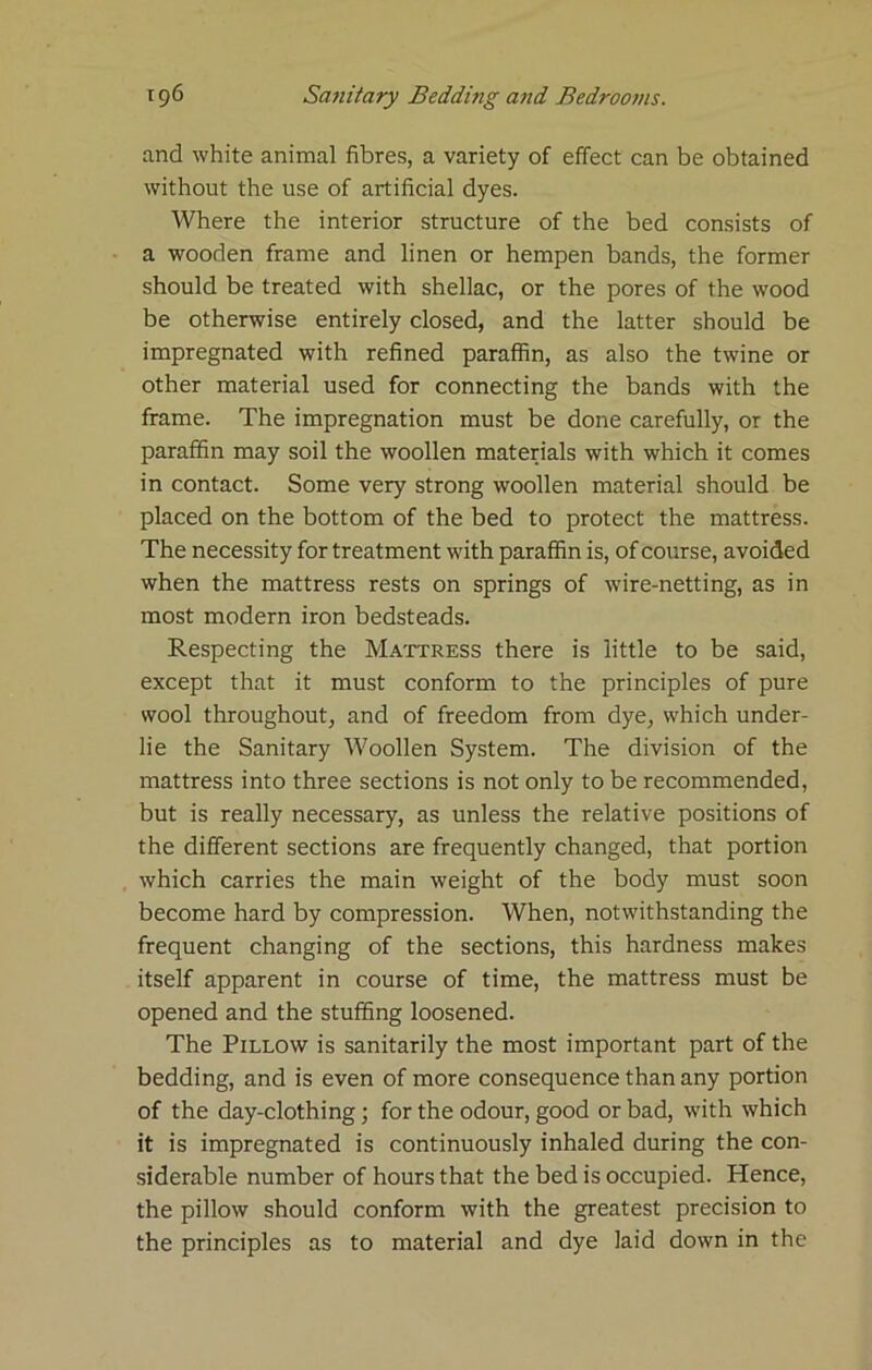and white animal fibres, a variety of effect can be obtained without the use of artificial dyes. Where the interior structure of the bed consists of a wooden frame and linen or hempen bands, the former should be treated with shellac, or the pores of the wood be otherwise entirely closed, and the latter should be impregnated with refined paraffin, as also the twine or other material used for connecting the bands with the frame. The impregnation must be done carefully, or the paraffin may soil the woollen materials with which it comes in contact. Some very strong woollen material should be placed on the bottom of the bed to protect the mattress. The necessity for treatment with paraffin is, of course, avoided when the mattress rests on springs of wire-netting, as in most modern iron bedsteads. Respecting the Ma'jttress there is little to be said, except that it must conform to the principles of pure wool throughout, and of freedom from dye, which under- lie the Sanitary Woollen System. The division of the mattress into three sections is not only to be recommended, but is really necessary, as unless the relative positions of the different sections are frequently changed, that portion which carries the main weight of the body must soon become hard by compression. When, notwithstanding the frequent changing of the sections, this hardness makes itself apparent in course of time, the mattress must be opened and the stuffing loosened. The Pillow is sanitarily the most important part of the bedding, and is even of more consequence than any portion of the day-clothing; for the odour, good or bad, with which it is impregnated is continuously inhaled during the con- siderable number of hours that the bed is occupied. Hence, the pillow should conform with the greatest precision to the principles as to material and dye laid down in the