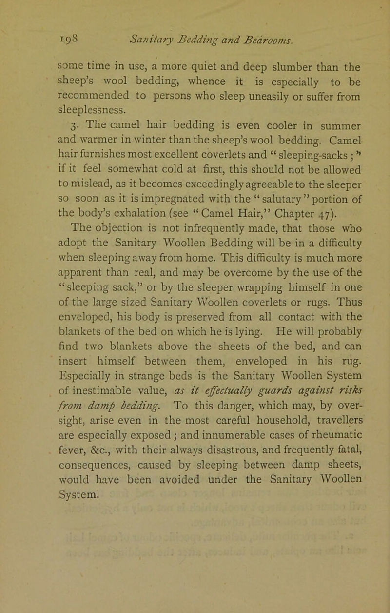 some time in use, a more quiet and deep slumber than the sheep’s wool bedding, whence it is especially to be recommended to persons who sleep uneasily or suffer from sleeplessness. 3. The camel hair bedding is even cooler in summer and warmer in winter than the sheep’s wool bedding. Camel hair furnishes most excellent coverlets and “ sleeping-sacks; ’’ if it feel somewhat cold at first, this should not be allowed to mislead, as it becomes exceedingly agreeable to the sleeper so soon as it is impregnated with the “ salutary ” portion of the body’s exhalation (see “Camel Hair,” Chapter 47). The objection is not infrequently made, that those who adopt the Sanitary Woollen Bedding will be in a difficulty when sleeping away from home. This difficulty is much more apparent than real, and may be overcome by the use of the “sleeping sack,” or by the sleeper wrapping himself in one of the large sized Sanitary Vv^oollen coverlets or rugs. Thus enveloped, his body is preserved from all contact with the blankets of the bed on which he is lying. He will probably find two blankets above the sheets of the bed, and can insert himself between them, enveloped in his rug. Especially in strange beds is the Sanitary Woollen System of inestimable value, as it effectually guards against risks from damp bedding. To this danger, which may, by over- sight, arise even in the most careful household, travellers are especially exposed; and innumerable cases of rheumatic fever, &c., with their always disastrous, and frequently fatal, consequences, caused by sleeping between damp sheets, would have been avoided under the Sanitary Woollen System.