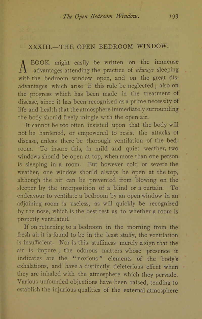 XXXIII.—THE OPEN BEDROOM WINDOW. BOOK might easily be written on the immense advantages attending the practice of always sleeping with the bedroom window open, and on the great dis- advantages which arise if this rule be neglected; also on the progress which has been made in the treatment of disease, since it has been recognised as a prime necessity of life and health that the atmosphere immediately surrounding the body should freely mingle with the open air. It cannot be too often insisted upon that the body will not be hardened, or empowered to resist the attacks ot disease, unless there be thorough ventilation of the bed- room. To insure this, in mild and quiet weather, two windows should be open at top, when more than one person is sleeping in a room. But however cold or severe the weather, one window should always be open at the top, although the air can be prevented from blowing on the sleeper by the interposition of a blind or a curtain. To endeavour to ventilate a bedroom by an open window in an adjoining room is useless, as will quickly be recognized by the nose, which is the best test as to whether a room is properly ventilated. If on returning to a bedroom in the morning from the fresh air it is found to be in the least stuffy, the ventilation is insufficient. Nor is this stuffiness merely a sign that the air is impure \ the odorous matters whose presence it indicates are the “ noxious ” elements of the body’s exhalations, and have a distinctly deleterious effect when they are inhaled with the atmosphere which they pervade. Various unfounded objections have been raised, tending to establish the injurious qualities of the external atmosphere