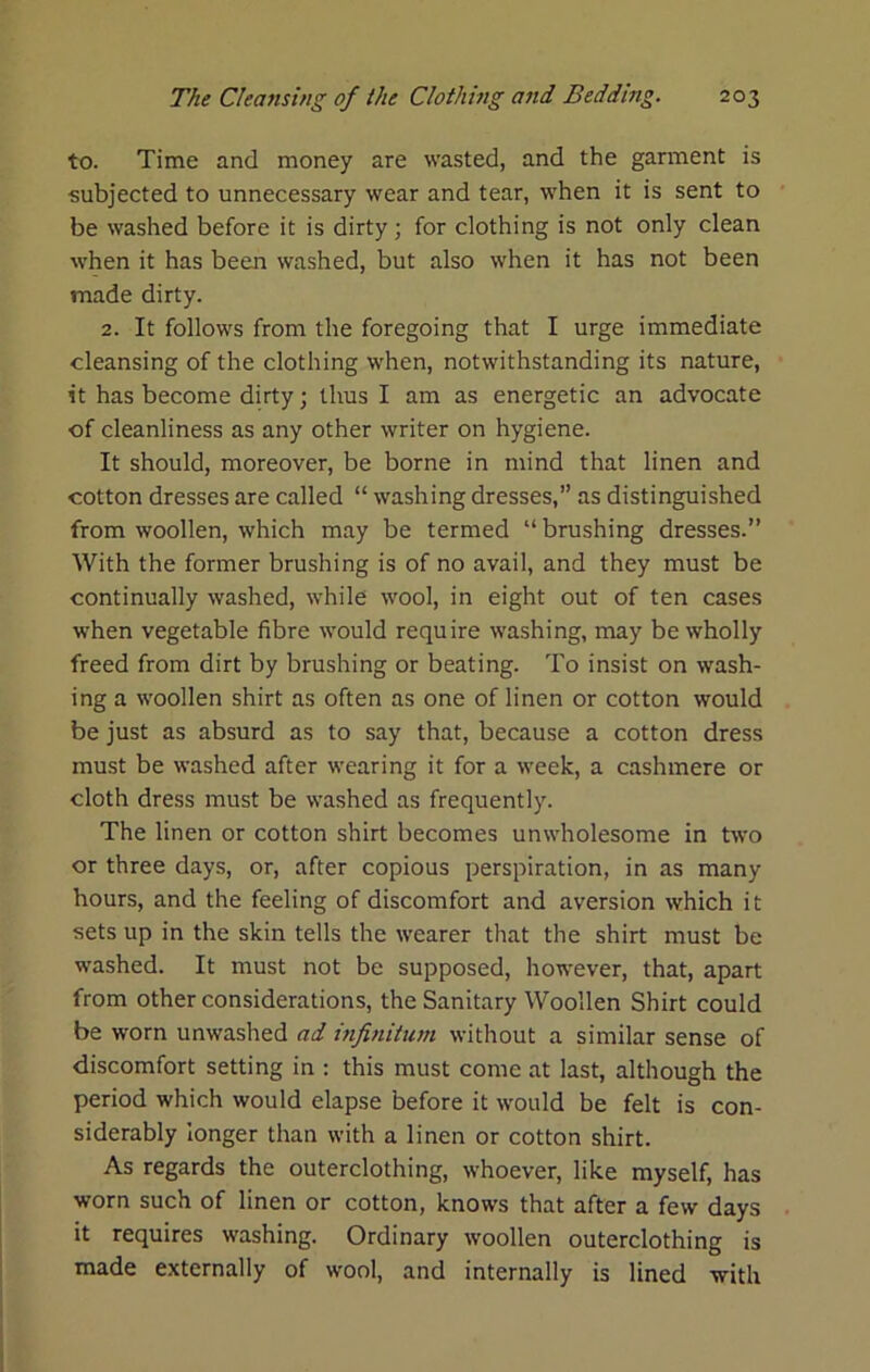 to. Time and money are wasted, and the garment is subjected to unnecessary wear and tear, when it is sent to be washed before it is dirty; for clothing is not only clean when it has been washed, but also when it has not been made dirty. 2. It follows from the foregoing that I urge immediate cleansing of the clothing when, notwithstanding its nature, it has become dirty; thus I am as energetic an advocate of cleanliness as any other writer on hygiene. It should, moreover, be borne in mind that linen and cotton dresses are called “ washing dresses,’’ as distinguished from woollen, which may be termed “ brushing dresses.” With the former brushing is of no avail, and they must be continually washed, while wool, in eight out of ten cases when vegetable fibre would require washing, may be wholly freed from dirt by brushing or beating. To insist on wash- ing a woollen shirt as often as one of linen or cotton would be just as absurd as to say that, because a cotton dress must be washed after wearing it for a week, a cashmere or cloth dress must be washed as frequently. The linen or cotton shirt becomes unwholesome in two or three days, or, after copious perspiration, in as many hours, and the feeling of discomfort and aversion which it sets up in the skin tells the wearer that the shirt must be washed. It must not be supposed, however, that, apart from other considerations, the Sanitary Woollen Shirt could be worn unwashed ad infinitum without a similar sense of discomfort setting in : this must come at last, although the period which would elapse before it would be felt is con- siderably longer than with a linen or cotton shirt. As regards the outerclothing, whoever, like myself, has worn such of linen or cotton, knows that after a few days it requires washing. Ordinary woollen outerclothing is made externally of wool, and internally is lined with