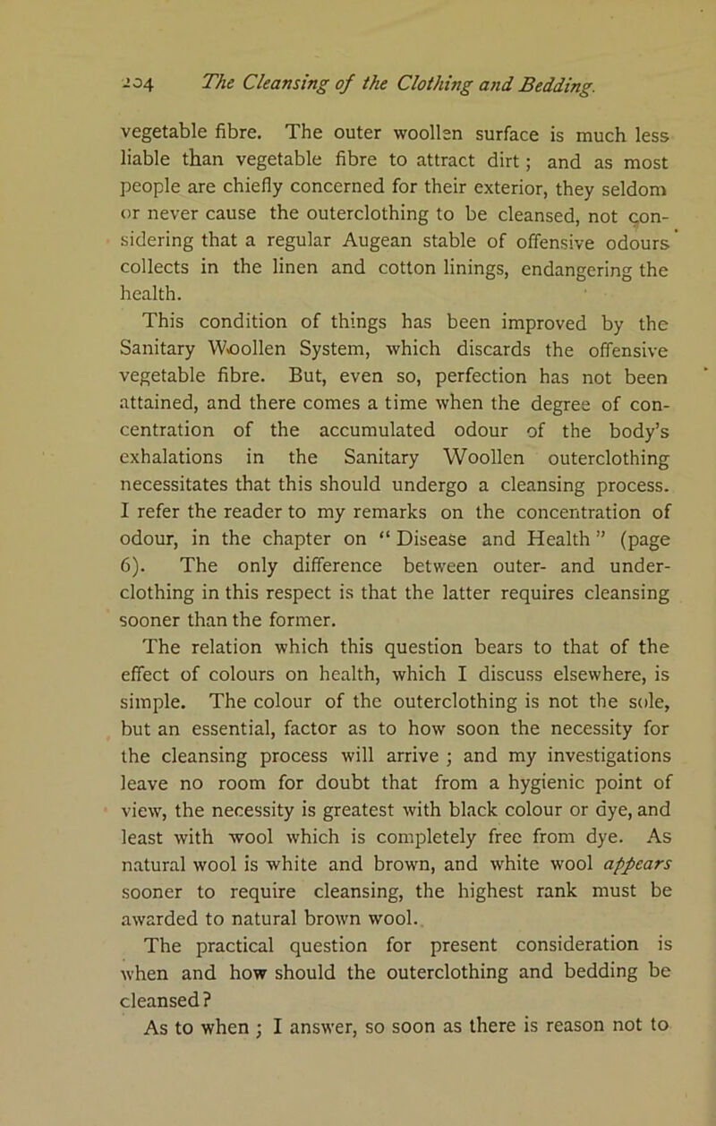 vegetable fibre. The outer woollen surface is much less liable than vegetable fibre to attract dirt; and as most people are chiefly concerned for their exterior, they seldom or never cause the outerclothing to be cleansed, not con- sidering that a regular Augean stable of offensive odours ’ collects in the linen and cotton linings, endangering the health. This condition of things has been improved by the Sanitary W<oollen System, which discards the offensive vegetable fibre. But, even so, perfection has not been attained, and there comes a time when the degree of con- centration of the accumulated odour of the body’s exhalations in the Sanitary Woollen outerclothing necessitates that this should undergo a cleansing process. I refer the reader to my remarks on the concentration of odour, in the chapter on “ Disease and Health ” (page 6). The only difference between outer- and under- clothing in this respect is that the latter requires cleansing sooner than the former. The relation which this question bears to that of the effect of colours on health, which I discuss elsewhere, is simple. The colour of the outerclothing is not the sole, but an essential, factor as to how soon the necessity for the cleansing process will arrive ; and my investigations leave no room for doubt that from a hygienic point of view, the necessity is greatest with black colour or dye, and least with wool which is completely free from dye. As natural wool is white and brown, and white wool appears sooner to require cleansing, the highest rank must be awarded to natural brown wool.. The practical question for present consideration is when and how should the outerclothing and bedding be cleansed ? As to when ; I answer, so soon as there is reason not to