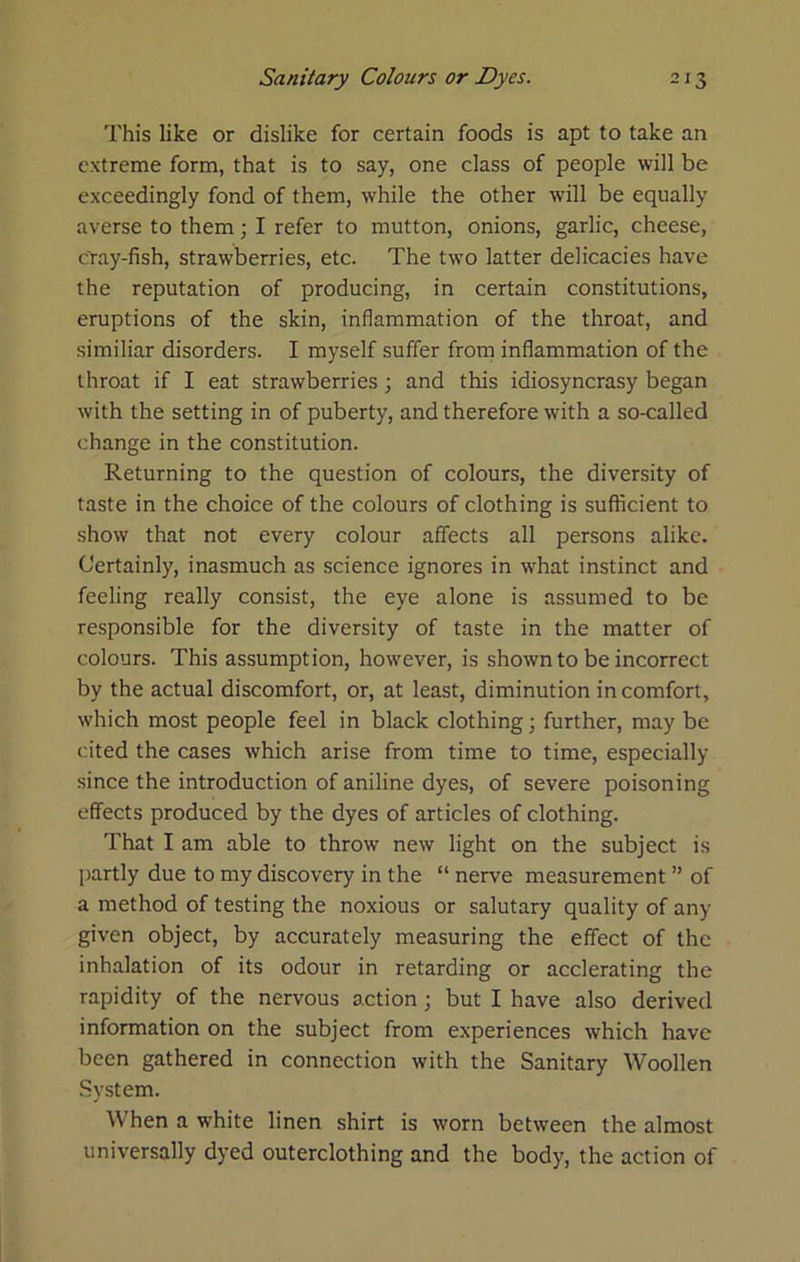 This like or dislike for certain foods is apt to take an extreme form, that is to say, one class of people will be exceedingly fond of them, while the other will be equally averse to them; I refer to mutton, onions, garlic, cheese, cYay-fish, strawberries, etc. The two latter delicacies have the reputation of producing, in certain constitutions, eruptions of the skin, inflammation of the throat, and similiar disorders. I myself suffer from inflammation of the throat if I eat strawberries; and this idiosyncrasy began with the setting in of puberty, and therefore with a so-called change in the constitution. Returning to the question of colours, the diversity of taste in the choice of the colours of clothing is sufficient to show that not every colour affects all persons alike. Certainly, inasmuch as science ignores in what instinct and feeling really consist, the eye alone is assumed to be responsible for the diversity of taste in the matter of colours. This assumption, however, is shown to be incorrect by the actual discomfort, or, at least, diminution in comfort, which most people feel in black clothing; further, may be cited the cases which arise from time to time, especially since the introduction of aniline dyes, of severe poisoning effects produced by the dyes of articles of clothing. That I am able to throw new light on the subject is partly due to my discovery in the “ nerve measurement ” of a method of testing the noxious or salutary quality of any given object, by accurately measuring the effect of the inhalation of its odour in retarding or acclerating the rapidity of the nervous action; but I have also derived information on the subject from experiences which have been gathered in connection with the Sanitary Woollen System. When a white linen shirt is worn between the almost universally dyed outerclothing and the body, the action of