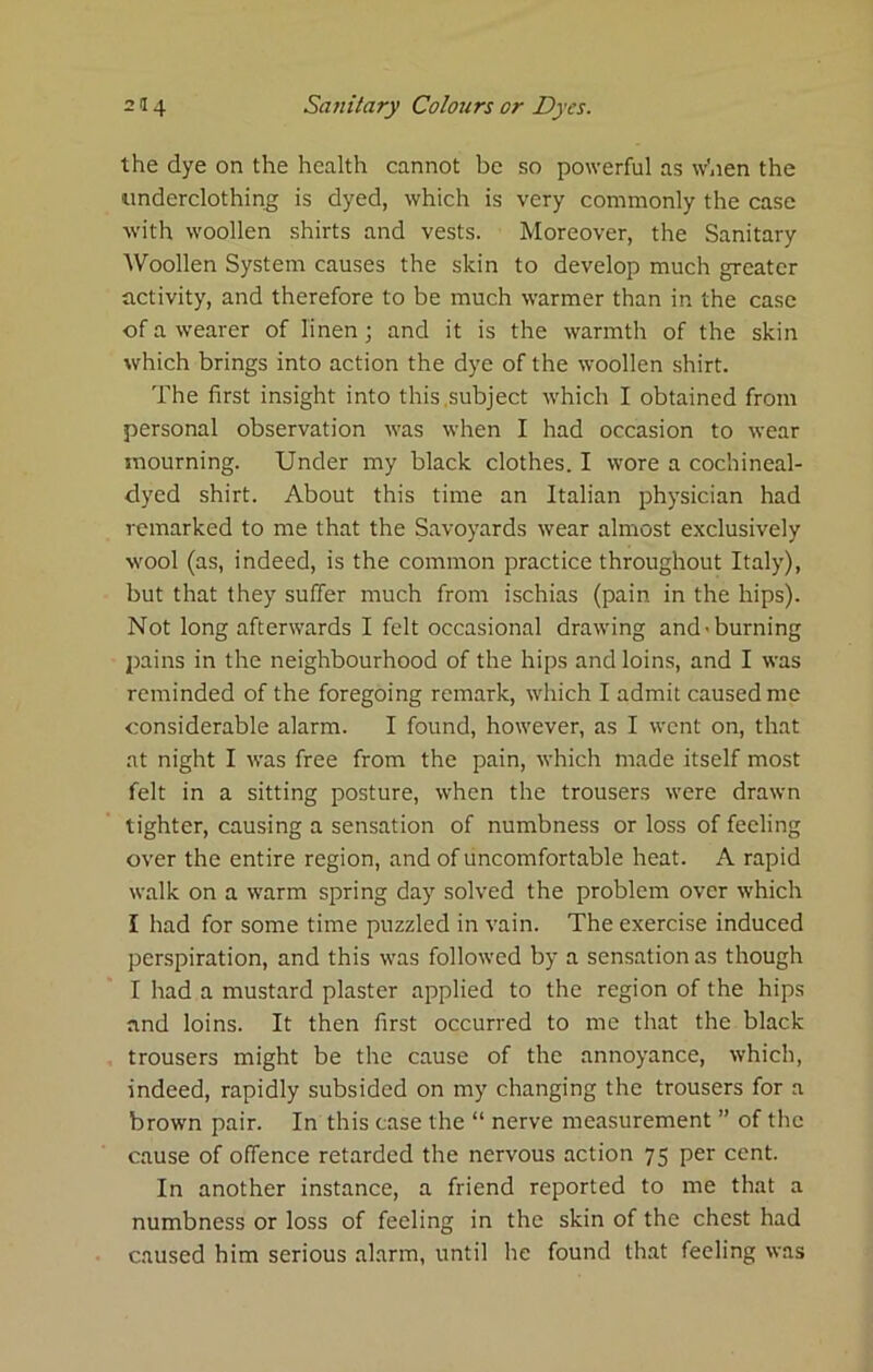 the dye on the health cannot be so powerful as wben the underclothing is dyed, which is very commonly the case with woollen shirts and vests. Moreover, the Sanitary Woollen System causes the skin to develop much greater activity, and therefore to be much warmer than in the case of a wearer of linen ; and it is the warmth of the skin which brings into action the dye of the woollen shirt. The first insight into this .subject which I obtained from personal observation was when I had occasion to wear mourning. Under my black clothes. I wore a cochineal- dyed shirt. About this time an Italian physician had remarked to me that the Savoyards wear almost exclusively wool (as, indeed, is the common practice throughout Italy), but that they suffer much from ischias (pain in the hips). Not long afterwards I felt occasional drawing and'burning jnins in the neighbourhood of the hips and loins, and I was reminded of the foregoing remark, which I admit caused me considerable alarm. I found, however, as I went on, that at night I was free from the pain, which made itself most felt in a sitting posture, when the trousers were drawn tighter, causing a sensation of numbness or loss of feeling over the entire region, and of uncomfortable heat. A rapid walk on a warm spring day solved the problem over which I had for some time puzzled in vain. The exercise induced perspiration, and this was followed by a sensation as though I had a mustard plaster applied to the region of the hips and loins. It then first occurred to me that the black trousers might be the cause of the annoyance, which, indeed, rapidly subsided on my changing the trousers for a brown pair. In this case the “ nerve measurement ” of the cause of offence retarded the nervous action 75 per cent. In another instance, a friend reported to me that a numbness or loss of feeling in the skin of the chest had caused him serious alarm, until he found that feeling was