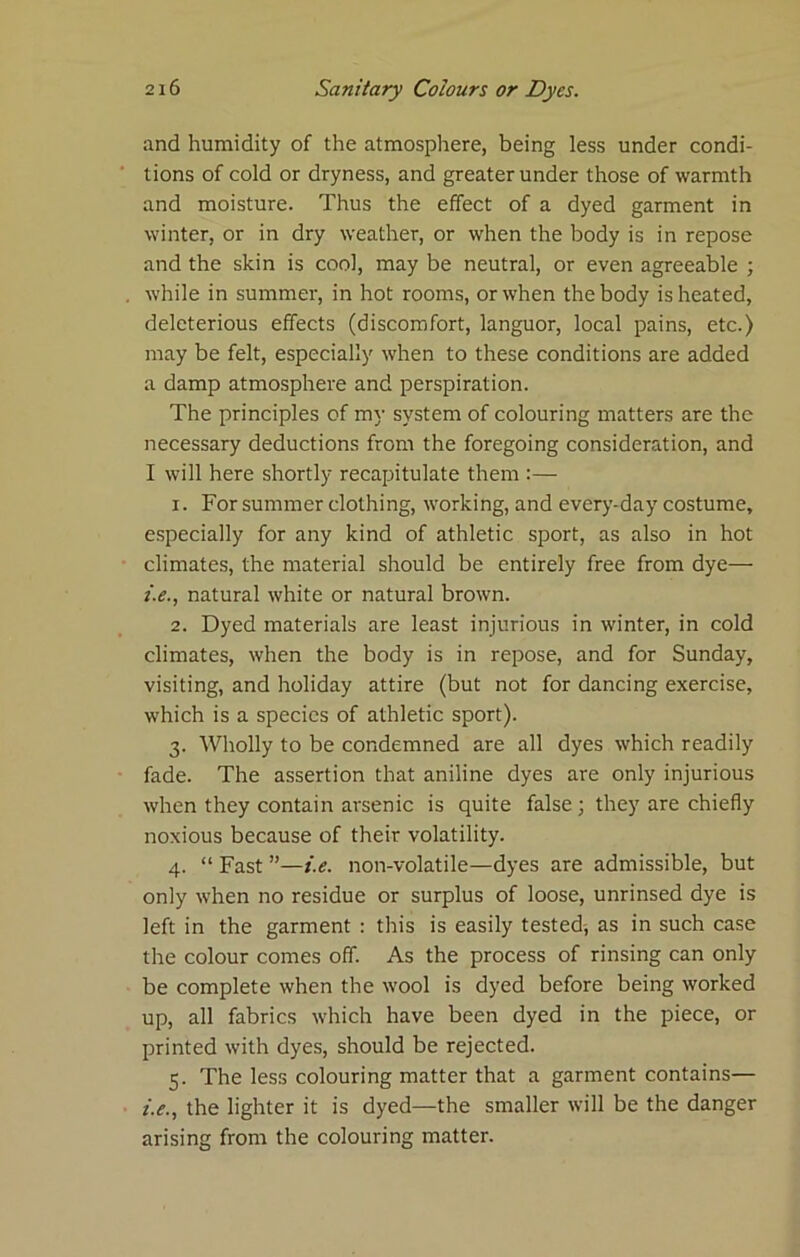 and humidity of the atmosphere, being less under condi- tions of cold or dryness, and greater under those of warmth and moisture. Thus the effect of a dyed garment in winter, or in dry weather, or when the body is in repose and the skin is cool, may be neutral, or even agreeable ; while in summer, in hot rooms, or when the body is heated, deleterious effects (discomfort, languor, local pains, etc.) may be felt, especially when to these conditions are added a damp atmosphere and perspiration. The principles of my system of colouring matters are the necessary deductions from the foregoing consideration, and I will here shortly recapitulate them :— 1. For summer clothing, working, and every-day costume, especially for any kind of athletic sport, as also in hot climates, the material should be entirely free from dye— i.e., natural white or natural brown. 2. Dyed materials are least injurious in winter, in cold climates, when the body is in repose, and for Sunday, visiting, and holiday attire (but not for dancing exercise, which is a species of athletic sport). 3. Wholly to be condemned are all dyes which readily fade. The assertion that aniline dyes are only injurious when they contain arsenic is quite false ; they are chiefly noxious because of their volatility. 4. “ Fast ”—i.e. non-volatile—dyes are admissible, but only when no residue or surplus of loose, unrinsed dye is left in the garment : this is easily tested-, as in such case the colour comes off. As the process of rinsing can only be complete when the wool is dyed before being worked up, all fabrics which have been dyed in the piece, or printed with dyes, should be rejected. 5. The less colouring matter that a garment contains— i.e., the lighter it is dyed—the smaller will be the danger arising from the colouring matter.