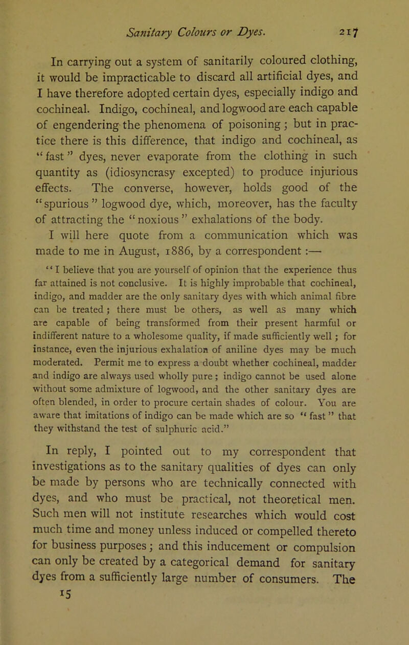 In carrying out a system of sanitarily coloured clothing, it would be impracticable to discard all artificial dyes, and I have therefore adopted certain dyes, especially indigo and cochineal. Indigo, cochineal, and logwood are each capable of engendering the phenomena of poisoning; but in prac- tice there is this difference, that indigo and cochineal, as “ fast ” dyes, never evaporate from the clothing in such quantity as (idiosyncrasy excepted) to produce injurious effects. The converse, however, holds good of the “ spurious ” logwood dye, which, moreover, has the faculty of attracting the “ noxious ” exhalations of the body. I will here quote from a communication which was made to me in August, 1886, by a correspondent;— “ I believe that you are yourself of opinion that the experience thus far attained is not conclusive. It is highly improbable that cochineal, indigo, and madder are the only sanitary dyes with which animal fibre can be treated; there must be others, as well as many which are capable of being transformed from their present harmful or indifferent nature to a wholesome quality, if made sufficiently well; for instance, even the injurious exhalation of aniline dyes may be much moderated. Permit me to express a doubt whether cochineal, madder and indigo are always used wholly pure ; indigo cannot be used alone without some admixture of logwood, and the other sanitary dyes are often blended, in order to procure certain shades of colour. You are aware that imitations of indigo can be made which are so “ fast ” that they withstand the test of sulphuric acid.” In reply, I pointed out to my correspondent that investigations as to the sanitary qualities of dyes can only be made by persons who are technically connected with dyes, and who must be practical, not theoretical men. Such men will not institute researches which would cost much time and money unless induced or compelled thereto for business purposes; and this inducement or compulsion can only be created by a categorical demand for sanitary dyes from a sufficiently large number of consumers. The 15