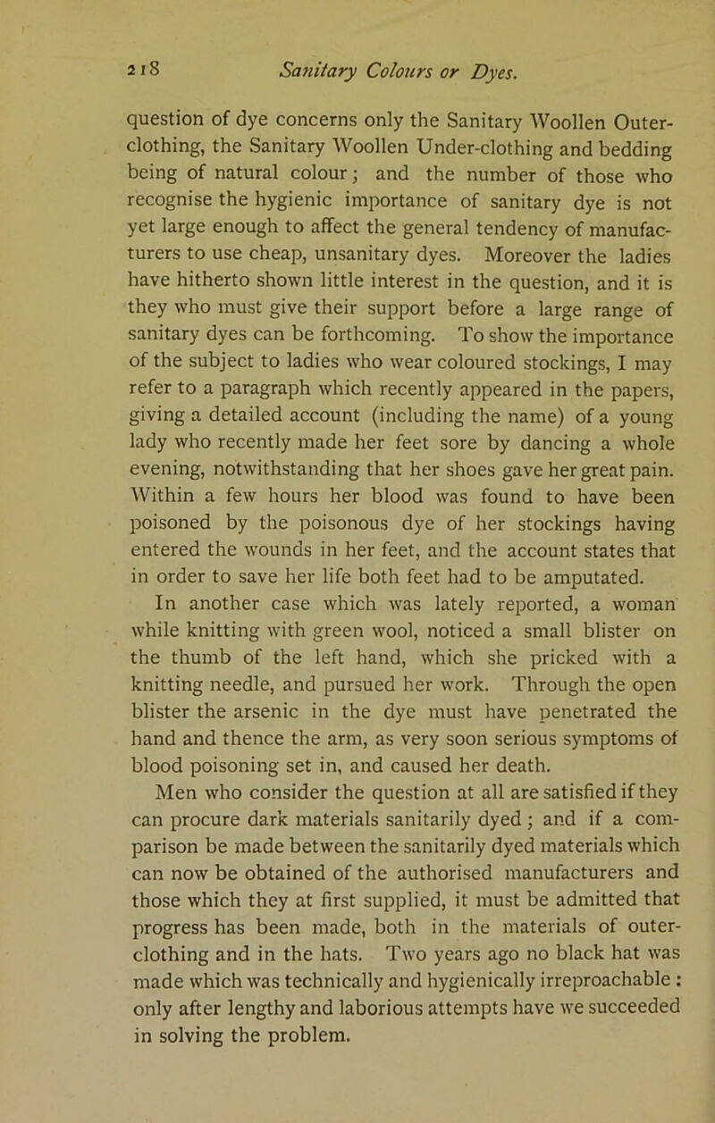 question of dye concerns only the Sanitary Woollen Outer- clothing, the Sanitary Woollen Under-clothing and bedding being of natural colour; and the number of those who recognise the hygienic importance of sanitary dye is not yet large enough to affect the general tendency of manufac- turers to use cheap, unsanitary dyes. Moreover the ladies have hitherto shown little interest in the question, and it is they who must give their support before a large range of sanitary dyes can be forthcoming. To show the importance of the subject to ladies who wear coloured stockings, I may refer to a paragraph which recently appeared in the papers, giving a detailed account (including the name) of a young lady who recently made her feet sore by dancing a whole evening, notwithstanding that her shoes gave her great pain. Within a few hours her blood was found to have been poisoned by the poisonous dye of her stockings having entered the wounds in her feet, and the account states that in order to save her life both feet had to be amputated. In another case which was lately reported, a woman while knitting with green wool, noticed a small blister on the thumb of the left hand, which she pricked with a knitting needle, and pursued her work. Through the open blister the arsenic in the dye must have penetrated the hand and thence the arm, as very soon serious symptoms of blood poisoning set in, and caused her death. Men who consider the question at all are satisfied if they can procure dark materials sanitarily dyed ; and if a com- parison be made between the sanitarily dyed materials which can now be obtained of the authorised manufacturers and those which they at first supplied, it must be admitted that progress has been made, both in the materials of outer- clothing and in the hats. Two years ago no black hat was made which was technically and hygienically irreproachable; only after lengthy and laborious attempts have we succeeded in solving the problem.