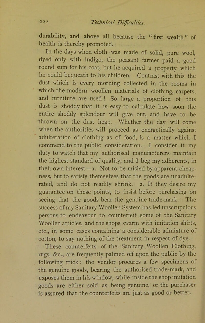 durability, and above all because the “first wealth” of health is thereby promoted. In the days when cloth was made of solid, pure wool, dyed only with indigo, the peasant farmer paid a good round sum for his coat, but he acquired a property which he could bequeath to his children. Contrast with this the dust which is every morning collected in the rooms in which the modern woollen materials of clothing, carpets, and furniture are used ! So large a proportion of this dust is shoddy that it is easy to calculate how soon the entire shoddy splendour will give out, and have to be thrown on the dust heap. Whether the day w’ill come when the authorities will proceed as energetically against adulteration of clothing as of food, is a matter which I commend to the public consideration. I consider it my duty to w'atch that my authorised manufacturers maintain the highest standard of quality, and I beg my adherents, in their own interest—i. Not to be misled by apparent cheap- ness, but to satisfy themselves that the goods are unadulte- rated, and do not readily shrink. 2. If they desire my guarantee on these points, to insist before purchasing on seeing that the goods bear the genuine trade-mark. The success of my Sanitary Woollen System has led unscrupulous persons to endeavour to counterfeit some of the Sanitary Woollen articles, and the shops swarm with imitation shirts, etc., in some cases containing a considerable admixture of cotton, to say nothing of the treatment in respect of dye. These counterfeits of the Sanitary Woollen Clothing, rugs, &c., are frequently palmed off upon the public by the following trick: the vendor procures a few specimens of the genuine goods, bearing the authorised trade-mark, and exposes them in his window, while inside the shop imitation goods are either sold as being genuine, or the purchaser is assured that the counterfeits are just as good or better.