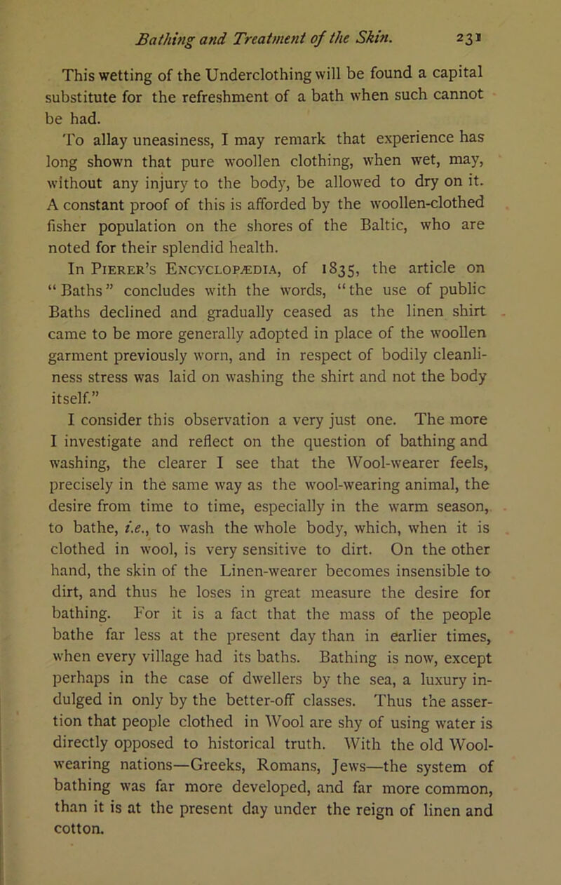 This wetting of the Underclothing will be found a capital substitute for the refreshment of a bath when such cannot be had. To allay uneasiness, I may remark that experience has long shown that pure woollen clothing, when wet, may, without any injury to the body, be allowed to dry on it. A constant proof of this is afforded by the woollen-clothed fisher population on the shores of the Baltic, who are noted for their splendid health. In Pierer’s Encyclop^di.4, of 1835, the article on “ Baths ” concludes with the words, “ the use of public Baths declined and gradually ceased as the linen shirt came to be more generally adopted in place of the woollen garment previously worn, and in respect of bodily cleanli- ness stress was laid on washing the shirt and not the body itself.” I consider this observation a very just one. The more I investigate and reflect on the question of bathing and washing, the clearer I see that the Wool-wearer feels, precisely in the same way as the wool-wearing animal, the desire from time to time, especially in the warm season, to bathe, /.f., to wash the whole body, which, when it is clothed in wool, is very sensitive to dirt. On the other hand, the skin of the Linen-wearer becomes insensible to dirt, and thus he loses in great measure the desire for bathing. For it is a fact that the mass of the people bathe far less at the present day than in earlier times, when every village had its baths. Bathing is now, except perhaps in the case of dwellers by the sea, a luxury in- dulged in only by the better-off classes. Thus the asser- tion that people clothed in Wool are shy of using water is directly opposed to historical truth. With the old Wool- wearing nations—Greeks, Romans, Jews—the system of bathing was far more developed, and far more common, than it is at the present day under the reign of linen and cotton.