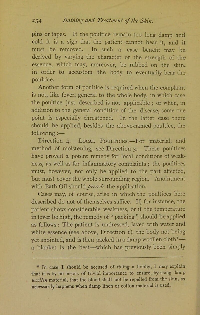 pins or tapes. If the poultice remain too long damp and cold it is a sign that the patient cannot bear it, and it must be removed. In such a case benefit may be derived by varying the character or the strength of the essence, which may, moreover, be rubbed on the skin, in order to accustom the body to eventually bear the poultice. Another form of poultice is required when the complaint is not, like fever, general to the whole body, in which case the poultice just described is not applicable; or when, in addition to the general condition of the disease, some one point is especially threatened. In the latter case there should be applied, besides the above-named poultice, the following :— Direction 4. Local Poultices.—For material, and method of moistening, see Direction 3. These poultices have proved a potent remedy for local conditions of weak- ness, as well as for inflammatory complaints ; the poultices must, however, not only be applied to the part affected, but must cover the whole surrounding region. Anointment with Bath-Oil should precede the application. Cases may, of course, arise in which the poultices here described do not of themselves suffice. If, for instance, the patient shows considerable weakness, or if the temperature in fever be high, the remedy of “ packing ” should be applied as follows : The patient is undressed, laved with water and white essence (see above. Direction i), the body not being yet anointed, and is then packed in a damp woollen cloth*— a blanket is the best—which has previously been simply • In case I should be accused of riding a hobby, I may explain that it is by no means of trivial importance to ensure, by using damp woollen material, that the blood shall not be repelled from the skin, as necessarily happens when damp linen or cotton material is used.