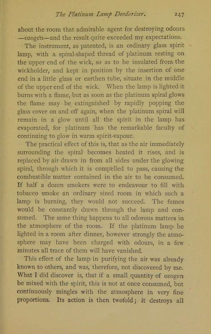 about the room that admirable agent for destroying odours —ozogen—and the result quite exceeded my expectations. The instrument, as patented, is an ordinary glass spirit lamp, with a spiral-shaped thread of platinum resting on the upper end of the wick, so as to be insulated from the wickholder, and kept in position by the insertion of one end in a little glass or earthen tube, situate in the middle of the upper end of the wick. When the lamp is lighted it burns with a flame, but as soon as the platinum spiral glows the flame may be extinguished by rapidly popping the glass cover on and off again, when the platinum spiral will remain in a glow until all the spirit in the lamp has evaporated, for platinum has the remarkable faculty of continuing to glow in warm spirit-vapour. The practical effect of this is, that as the air immediately surrounding the spiral becomes heated it rises, and is replaced by air drawn in from all sides under the glowing spiral, through which it is comp'elled to pass, causing the combustible matter contained in the air to be consumed. If half a dozen smokers were to endeavour to fill with tobacco smoke an ordinary sized room in which such a lamp is burning, they would not succeed. The fumes would be constantly drawn through the lamp and con- sumed. The same thing happens to all odorous matters in the atmosphere of the room. If the platinum lamp be lighted in a room after dinner, however strongly the atmo- sphere may have been charged with odours, in a few minutes all trace of them will have vanished. This effect of the lamp in purifying the air was already known to others, and was, therefore, not discovered by me. What I did discover is, that if a small quantity of ozogen be mixed with the spirit, this is not at once consumed, but continuously mingles with the atmosphere in very fine proportions. Its action is then twofold; it destroys all