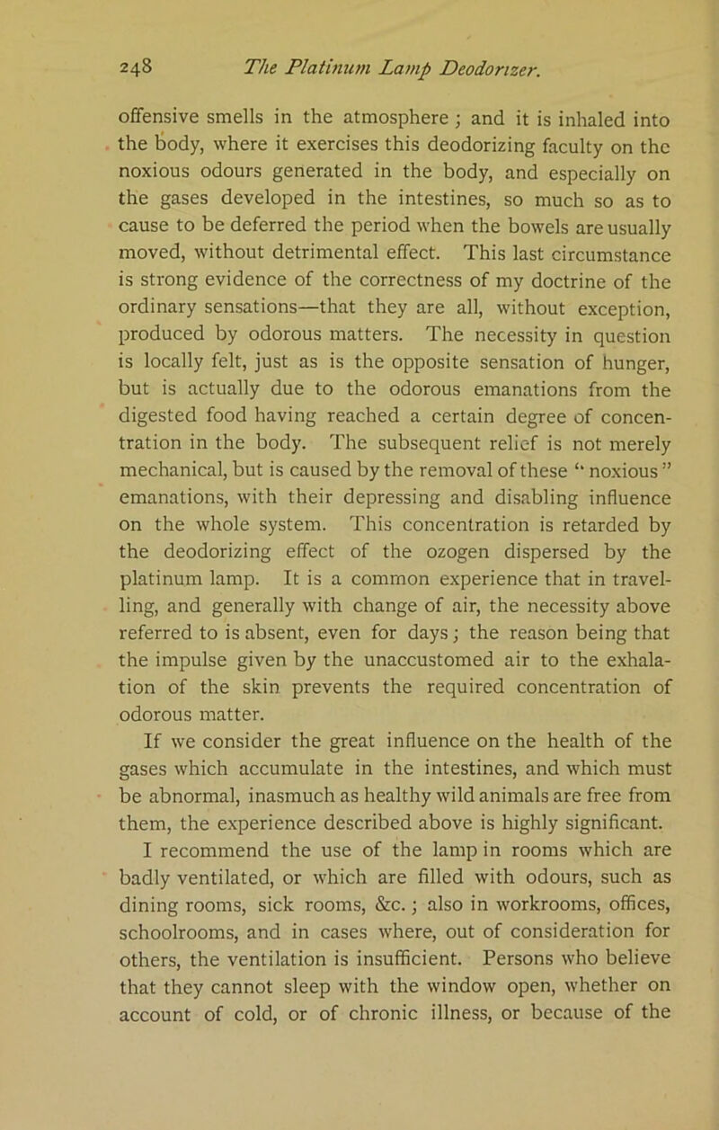 offensive smells in the atmosphere ; and it is inhaled into the tody, where it exercises this deodorizing faculty on the noxious odours generated in the body, and especially on the gases developed in the intestines, so much so as to cause to be deferred the period when the bowels are usually moved, without detrimental effect. This last circumstance is strong evidence of the correctness of my doctrine of the ordinary sensations—that they are all, without exception, produced by odorous matters. The necessity in question is locally felt, just as is the opposite sensation of hunger, but is actually due to the odorous emanations from the digested food having reached a certain degree of concen- tration in the body. The subsequent relief is not merely mechanical, but is caused by the removal of these ‘‘ noxious ” emanations, with their depressing and disabling influence on the whole system. This concentration is retarded by the deodorizing effect of the ozogen dispersed by the platinum lamp. It is a common experience that in travel- ling, and generally with change of air, the necessity above referred to is absent, even for days; the reason being that the impulse given by the unaccustomed air to the exhala- tion of the skin prevents the required concentration of odorous matter. If we consider the great influence on the health of the gases which accumulate in the intestines, and which must be abnormal, inasmuch as healthy wild animals are free from them, the experience described above is highly significant. I recommend the use of the lamp in rooms which are badly ventilated, or which are filled with odours, such as dining rooms, sick rooms, &c.; also in workrooms, offices, schoolrooms, and in cases where, out of consideration for others, the ventilation is insufficient. Persons who believe that they cannot sleep with the window open, whether on account of cold, or of chronic illness, or because of the