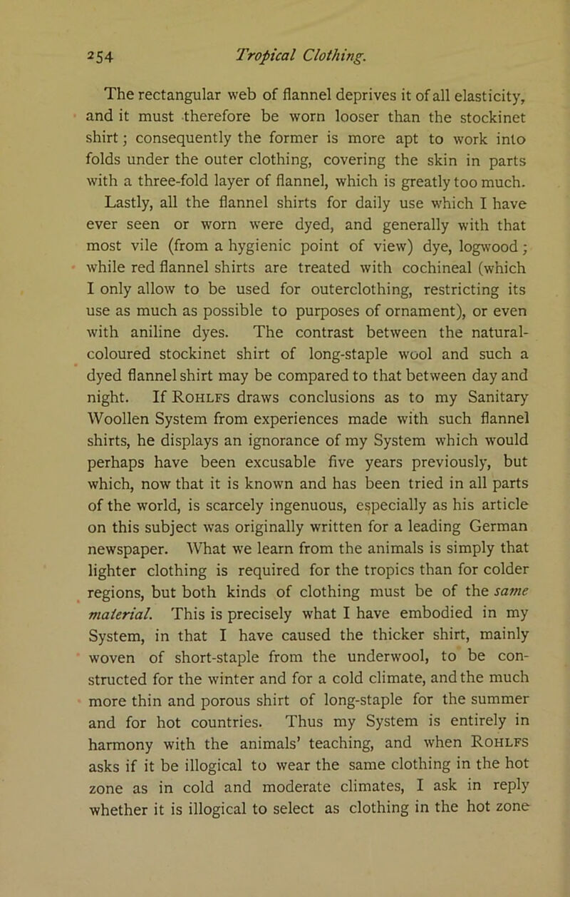 The rectangular web of flannel deprives it of all elasticity, and it must therefore be worn looser than the stockinet shirt; consequently the former is more apt to work into folds under the outer clothing, covering the skin in parts with a three-fold layer of flannel, which is greatly too much. Lastly, all the flannel shirts for daily use which I have ever seen or worn were dyed, and generally with that most vile (from a hygienic point of view) dye, logwood; while red flannel shirts are treated with cochineal (which I only allow to be used for outerclothing, restricting its use as much as possible to purposes of ornament), or even with aniline dyes. The contrast between the natural- coloured stockinet shirt of long-staple wool and such a dyed flannel shirt may be compared to that between day and night. If Rohlfs draws conclusions as to my Sanitary Woollen System from experiences made with such flannel shirts, he displays an ignorance of my System which would perhaps have been excusable five years previously, but which, now that it is known and has been tried in all parts of the world, is scarcely ingenuous, especially as his article on this subject was originally written for a leading German newspaper. What we learn from the animals is simply that lighter clothing is required for the tropics than for colder _ regions, but both kinds of clothing must be of the same material. This is precisely what I have embodied in my System, in that I have caused the thicker shirt, mainly woven of short-staple from the underwool, to be con- structed for the winter and for a cold climate, and the much more thin and porous shirt of long-staple for the summer and for hot countries. Thus my System is entirely in harmony with the animals’ teaching, and when Rohlfs asks if it be illogical to wear the same clothing in the hot zone as in cold and moderate climates, I ask in reply whether it is illogical to select as clothing in the hot zone