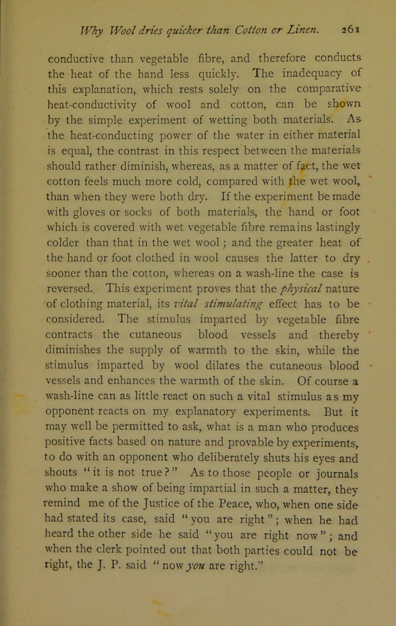 conductive than vegetable fibre, and therefore conducts the heat of the hand less quickly. The inadequacy of this explanation, which rests solely on the comparative heat-conductivity of wool and cotton, can be shown by the simple experiment of wetting both materials. As the heat-conducting power of the water in either material is equal, the contrast in this respect between the materials should rather diminish, whereas, as a matter of f^ct, the wet cotton feels much more cold, compared with the wet wool, than when they were both dry. If the experiment be made with gloves or socks of both materials, the hand or foot which is covered with wet vegetable fibre remains lastingly colder than that in the wet wool; and the greater heat of the hand or foot clothed in wool causes the latter to dry sooner than the cotton, whereas on a wash-line the case is reversed. This experiment proves that the physical nature of clothing material, its vital stimulating effect has to be considered. The stimulus imparted by vegetable fibre contracts the cutaneous blood vessels and thereby diminishes the supply of warmth to the skin, while the stimulus imparted by wool dilates the cutaneous blood vessels and enhances the warmth of the skin. Of course a wash-line can as little react on such a vital stimulus as my opponent reacts on my explanatory experiments. But it may well be permitted to ask, what is a man who produces positive facts based on nature and provable by experiments, to do with an opponent who deliberately shuts his eyes and shouts “it is not true?” As to those people or journals who make a show of being impartial in such a matter, they remind me of the Justice of the Peace, who, when one side had stated its case, said “ you are right ”; when he had heard the other side he said “ you are right now ” ; and when the clerk pointed out that both parties could not be right, the J. P. said “ now you are right.”