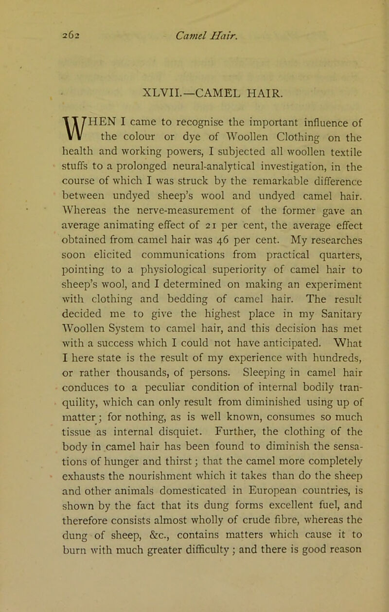 XLVIL—CAMEL HAIR. WHEN I came to recognise the important influence of the colour or dye of Woollen Clothing on the health and working powers, I subjected all woollen textile stuffs to a prolonged neural-analytical investigation, in the course of which I was struck by the remarkable difference between undyed sheep’s wool and undyed camel hair. Whereas the nerve-measurement of the former gave an average animating effect of 21 per cent, the average effect obtained from camel hair was 46 per cent. My researches soon elicited communications from practical quarters, pointing to a physiological superiority of camel hair to sheep’s wool, and I determined on making an experiment with clothing and bedding of camel hair. The result decided me to give the highest place in my Sanitary Woollen System to camel hair, and this decision has met with a success which I could not have anticipated. What I here state is the result of my experience with hundreds, or rather thousands, of persons. Sleeping in camel hair conduces to a peculiar condition of internal bodily tran- quility, which can only result from diminished using up of matter; for nothing, as is well known, consumes so much tissue as internal disquiet. Further, the clothing of the body in camel hair has been found to diminish the sensa- tions of hunger and thirst; that the camel more completely exhausts the nourishment which it takes than do the sheep and other animals domesticated in European countries, is shown by the fact that its dung forms excellent fuel, and therefore consists almost wholly of crude fibre, whereas the dung of sheep, &c., contains matters which cause it to burn with much greater difficulty; and there is good reason