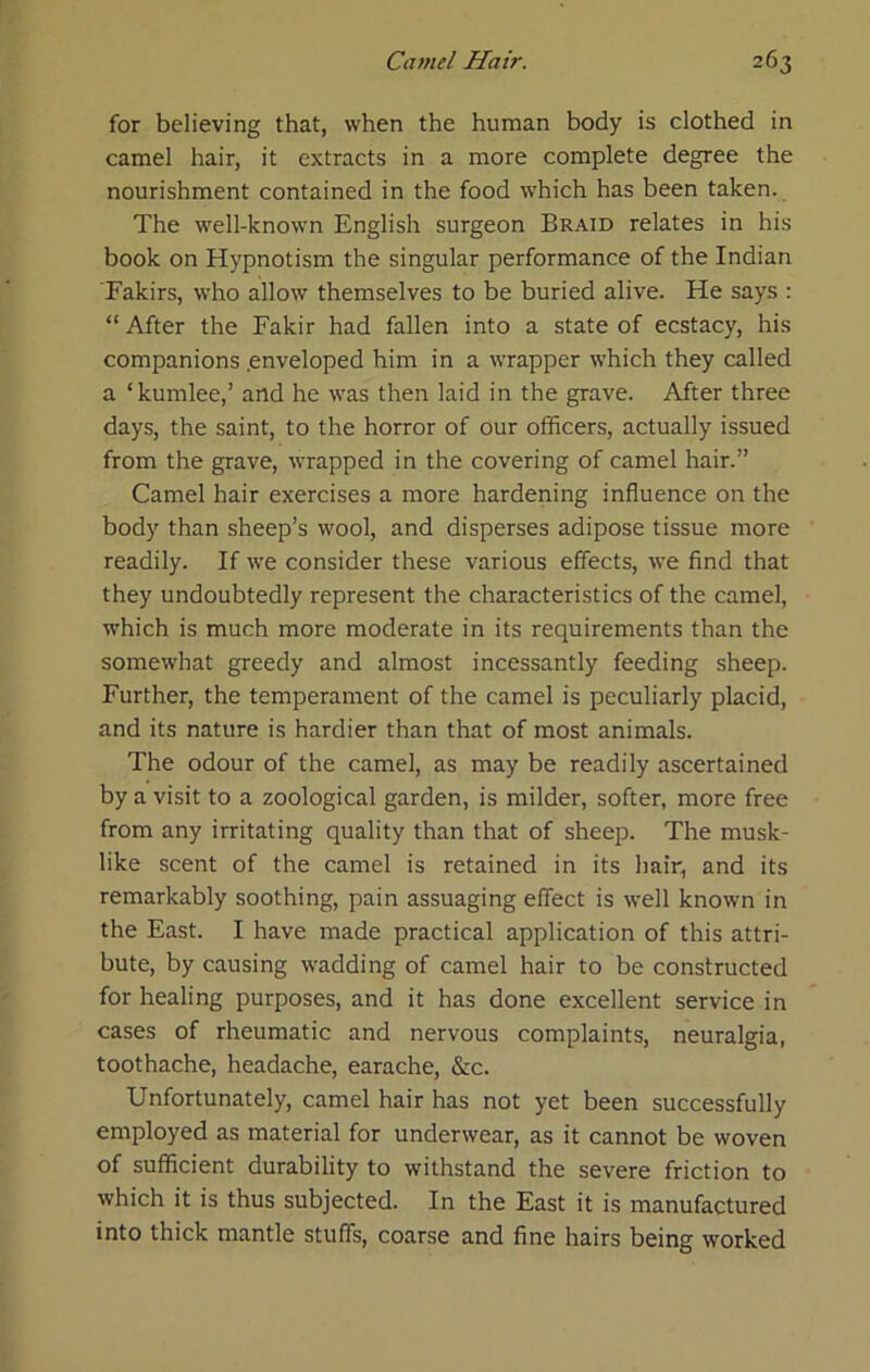 for believing that, when the human body is clothed in camel hair, it extracts in a more complete degree the nourishment contained in the food which has been taken. The well-known English surgeon Braid relates in his book on Hypnotism the singular performance of the Indian Takirs, who allow themselves to be buried alive. He says : “ After the Fakir had fallen into a state of ecstacy, his companions .enveloped him in a wrapper which they called a ‘kumlee,’ and he was then laid in the grave. After three days, the saint, to the horror of our officers, actually issued from the grave, wrapped in the covering of camel hair.” Camel hair exercises a more hardening influence on the body than sheep’s wool, and disperses adipose tissue more readily. If we consider these various effects, we find that they undoubtedly represent the characteristics of the camel, which is much more moderate in its requirements than the somewhat greedy and almost incessantly feeding sheep. Further, the temperament of the camel is peculiarly placid, and its nature is hardier than that of most animals. The odour of the camel, as may be readily ascertained by a visit to a zoological garden, is milder, softer, more free from any irritating quality than that of sheep. The musk- like scent of the camel is retained in its hair, and its remarkably soothing, pain assuaging effect is well known in the East. I have made practical application of this attri- bute, by causing wadding of camel hair to be constructed for healing purposes, and it has done excellent service in cases of rheumatic and nervous complaints, neuralgia, toothache, headache, earache, &c. Unfortunately, camel hair has not yet been successfully employed as material for underwear, as it cannot be woven of sufficient durability to withstand the severe friction to which it is thus subjected. In the East it is manufactured into thick mantle stuffs, coarse and fine hairs being worked