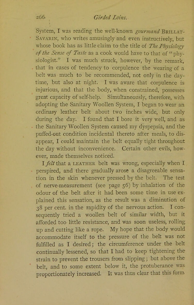 System, I was reading the well-known gourmand Brillat- Savarin, who writes amusingly and even instructivelj', but whose book has as little claim to the title of The Physiology of the Sense of Taste as a cook would have to that of “phy- siologist.” I was much struck, however, by the remark, that in cases of tendency to corpulence the wearing of a belt was much to be recommended, not only in the day- time, but also at night. I was aware that corpulence is injurious, and that the body, when constrained, possesses great capacity of self-help. Simultaneously, therefore, with adopting the Sanitary Woollen System, I began to wear an ordinary leather belt about two inches wide, but only during the day. I found that I bore it very well, and as the Sanitary Woollen System caused my dyspepsia, and the- pufifed-out condition incidental thereto after meals, to dis- appear, I could maintain the belt equally tight throughout the day without inconvenience. Certain other evils, how- ever, made themselves noticed. I felt that a leather belt was wrong, especially when I perspired, and there gradually arose a disagreeable sensa- tion in the skin whenever pressed by the belt. The test of nerve-measurement (see page 56) by inhalation of the odour of the belt after it had been some time in use ex- plained this sensation, as the result was a diminution of 38 per cent, in the rapidity of the nervous action. I con- sequently tried a woollen belt of similar width, but it afforded too little resistance, and was soon useless, rolling up and cutting like a rope. My hope that the body would accommodate itself to the pressure of the belt was not fulfilled as I desired; the circumference under the belt continually lessened, so that I had to keep tightening the strain to prevent the trousers from slipping; but above the belt, and to some extent below it, the protuberance was. proportionately increased. It was thus clear that this form