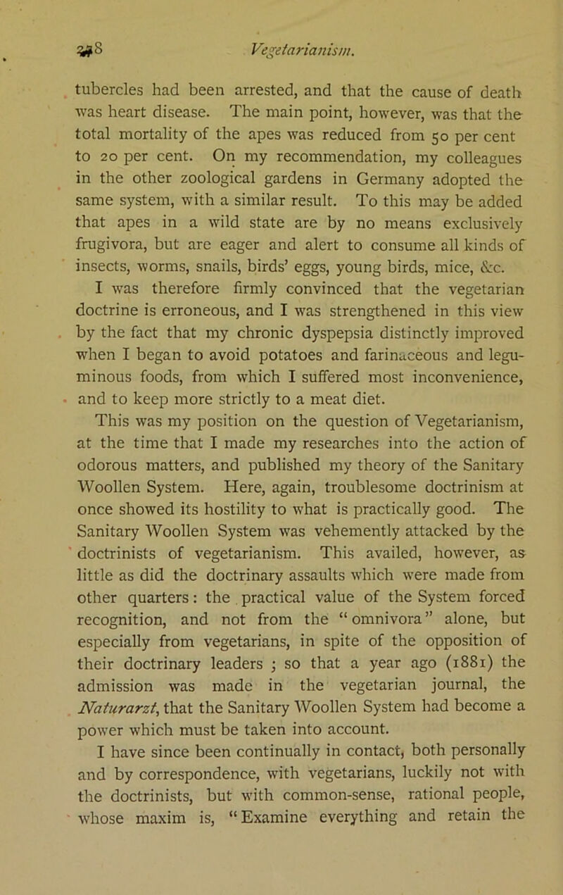 tubercles had been arrested, and that the cause of death was heart disease. The main point, however, was that the total mortality of the apes was reduced from 50 per cent to 20 per cent. On my recommendation, my colleagues in the other zoological gardens in Germany adopted the same system, with a similar result. To this may be added that apes in a wild state are by no means exclusively frugivora, but are eager and alert to consume all kinds of insects, worms, snails, birds’ eggs, young birds, mice, Ike. I was therefore firmly convinced that the vegetarian doctrine is erroneous, and I was strengthened in this view by the fact that my chronic dyspepsia distinctly improved when I began to avoid potatoes and farinaceous and legu- minous foods, from which I suffered most inconvenience, and to keep more strictly to a meat diet. This was my position on the question of Vegetarianism, at the time that I made my researches into the action of odorous matters, and published my theory of the Sanitary Woollen System. Here, again, troublesome doctrinism at once showed its hostility to what is practically good. The Sanitary Woollen System was vehemently attacked by the ' doctrinists of vegetarianism. This availed, however, as little as did the doctrinary assaults which -were made from other quarters: the practical value of the System forced recognition, and not from the “ omnivora ” alone, but especially from vegetarians, in spite of the opposition of their doctrinary leaders ; so that a year ago (1881) the admission was made in the vegetarian journal, the Naturarzt, that the Sanitary Woollen System had become a power which must be taken into account. I have since been continually in contact, both personally and by correspondence, with vegetarians, luckily not with the doctrinists, but w'ith common-sense, rational people, whose maxim is, “Examine everything and retain the