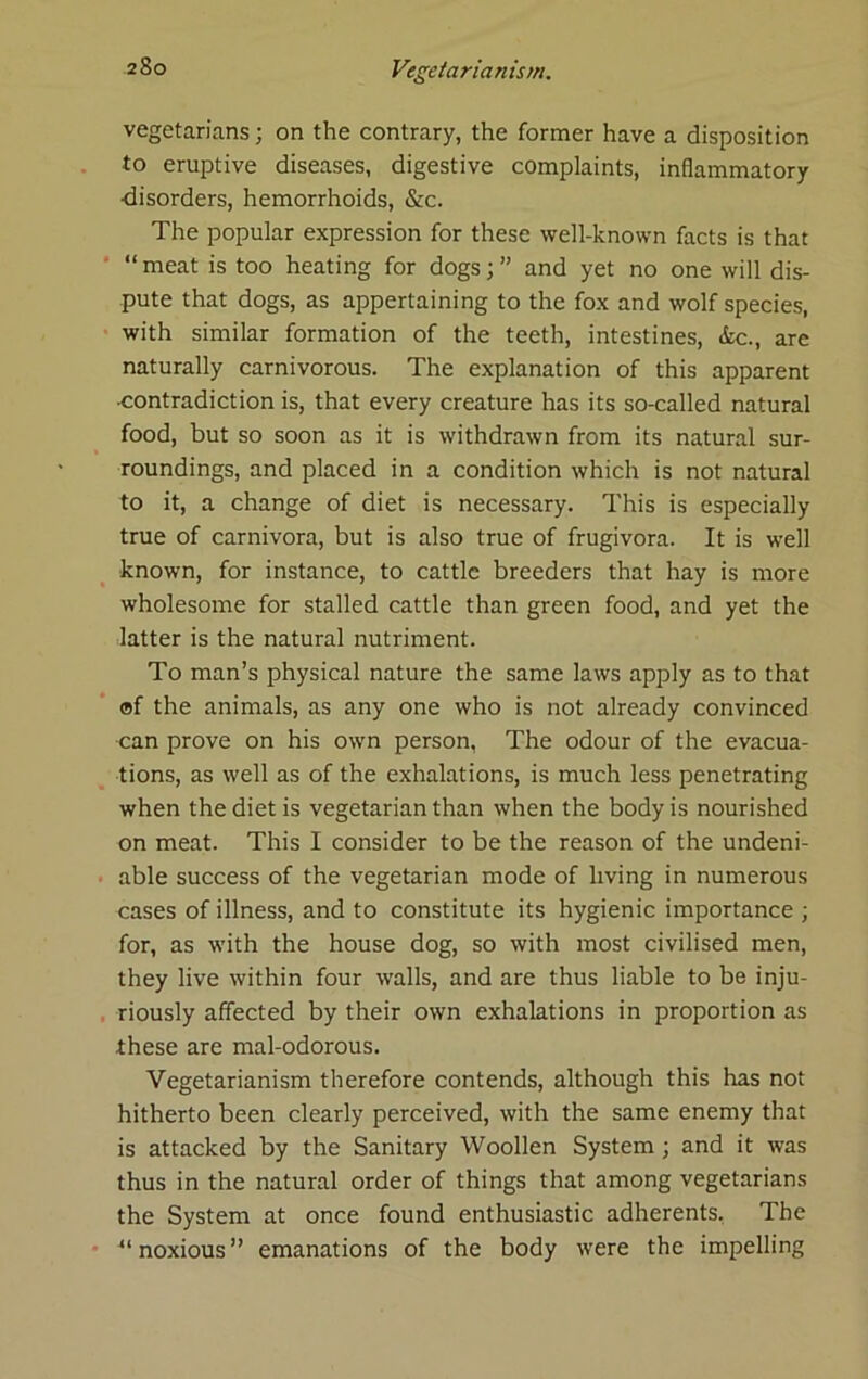 vegetarians; on the contrary, the former have a disposition to eruptive diseases, digestive complaints, inflammatory ■disorders, hemorrhoids, &c. The popular expression for these well-known facts is that “ meat is too heating for dogs; ” and yet no one will dis- pute that dogs, as appertaining to the fox and wolf species, with similar formation of the teeth, intestines, &c., are naturally carnivorous. The explanation of this apparent •contradiction is, that every creature has its so-called natural food, but so soon as it is withdrawn from its natural sur- roundings, and placed in a condition which is not natural to it, a change of diet is necessary. This is especially true of carnivora, but is also true of frugivora. It is well known, for instance, to cattle breeders that hay is more wholesome for stalled cattle than green food, and yet the latter is the natural nutriment. To man’s physical nature the same laws apply as to that of the animals, as any one who is not already convinced can prove on his own person, The odour of the evacua- tions, as well as of the exhalations, is much less penetrating when the diet is vegetarian than when the body is nourished on meat. This I consider to be the reason of the undeni- able success of the vegetarian mode of living in numerous cases of illness, and to constitute its hygienic importance ; for, as with the house dog, so with most civilised men, they live within four walls, and are thus liable to be inju- riously affected by their own exhalations in proportion as these are mal-odorous. Vegetarianism therefore contends, although this has not hitherto been clearly perceived, with the same enemy that is attacked by the Sanitary Woollen System; and it was thus in the natural order of things that among vegetarians the System at once found enthusiastic adherents, The ^‘noxious” emanations of the body were the impelling