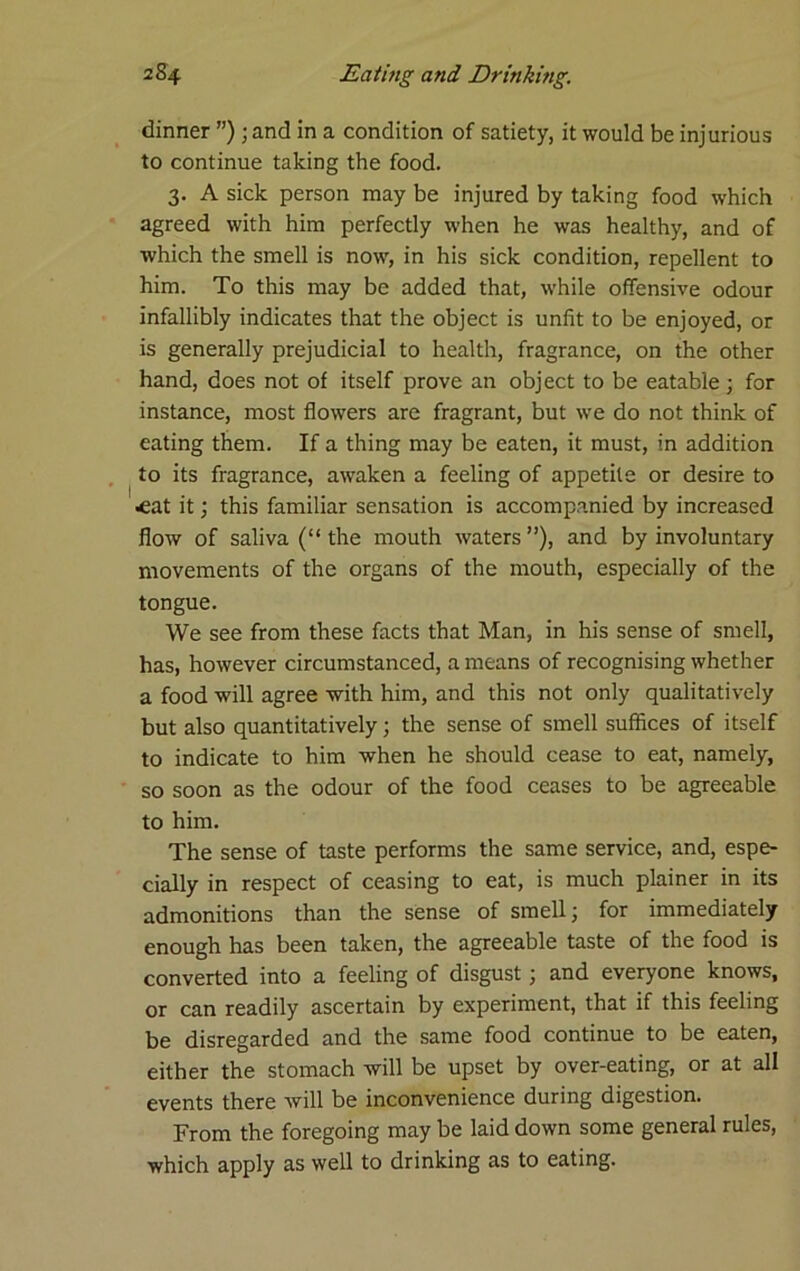 dinner ”) ; and in a condition of satiety, it would be injurious to continue taking the food. 3. A sick person may be injured by taking food which agreed with him perfectly when he was healthy, and of which the smell is now, in his sick condition, repellent to him. To this may be added that, while offensive odour infallibly indicates that the object is unfit to be enjoyed, or is generally prejudicial to health, fragrance, on the other hand, does not of itself prove an object to be eatable; for instance, most flowers are fragrant, but we do not think of eating them. If a thing may be eaten, it must, in addition to its fragrance, awaken a feeling of appetite or desire to ^at it; this familiar sensation is accompanied by increased flow of saliva (“ the mouth waters ”), and by involuntary movements of the organs of the mouth, especially of the tongue. We see from these facts that Man, in his sense of smell, has, however circumstanced, a means of recognising whether a food will agree with him, and this not only qualitatively but also quantitatively; the sense of smell suffices of itself to indicate to him when he should cease to eat, namely, so soon as the odour of the food ceases to be agreeable to him. The sense of taste performs the same service, and, espe- cially in respect of ceasing to eat, is much plainer in its admonitions than the sense of smell; for immediately enough has been taken, the agreeable taste of the food is converted into a feeling of disgust; and everyone knows, or can readily ascertain by experiment, that if this feeling be disregarded and the same food continue to be eaten, either the stomach will be upset by over-eating, or at all events there will be inconvenience during digestion. From the foregoing may be laid down some general rules, which apply as well to drinking as to eating.