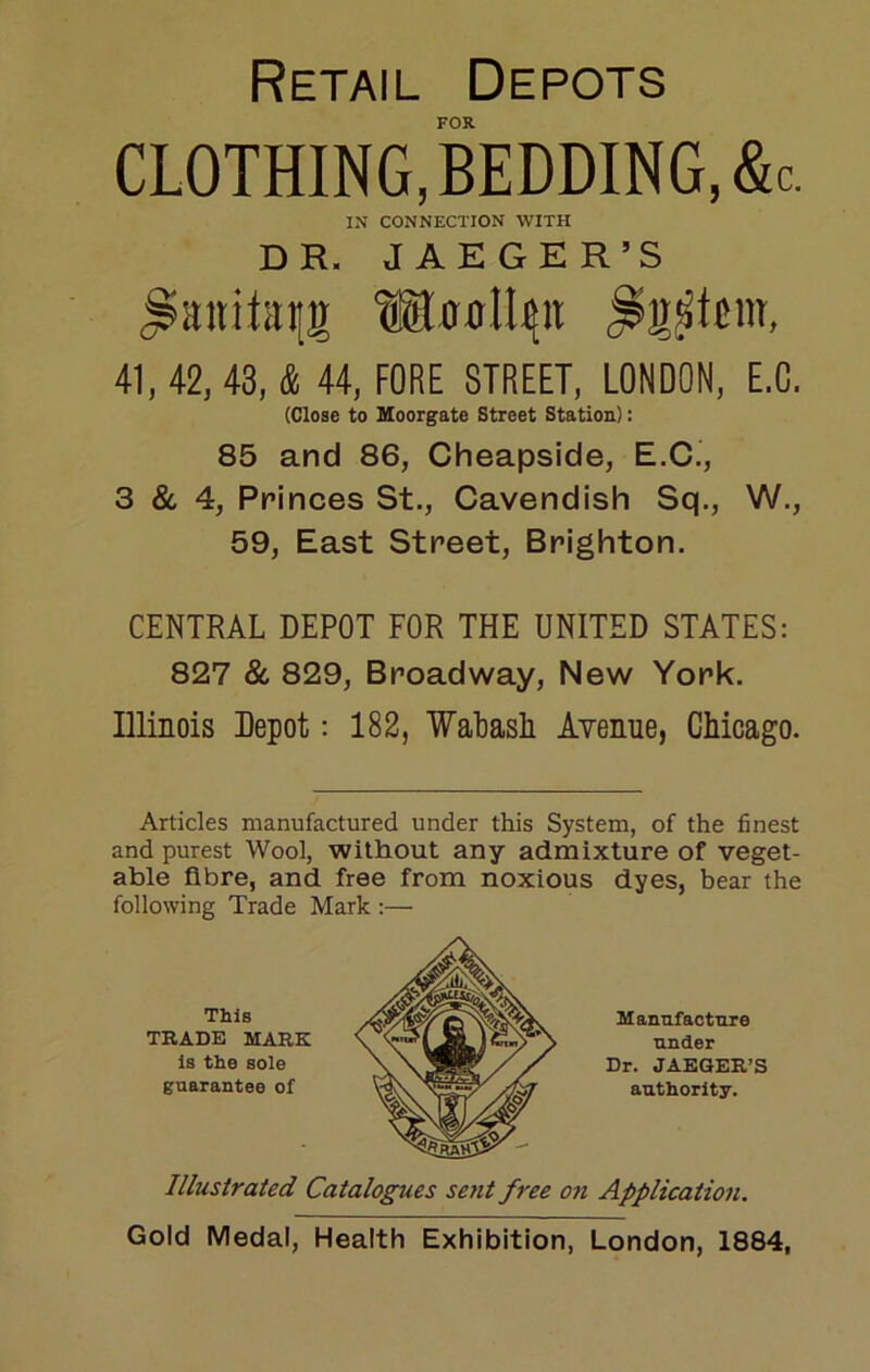 Retail Depots FOR. CLOTHING, bedding, &c. IN CONNECTION WITH DR. JAEGER’S WfffltNii 41, 42, 43, & 44, FORE STREET, LONDON, E.O. (Close to Moorgate Street Station): 85 and 86, Cheapside, E.C., 3 & 4, Princes St., Cavendish Sq., W., 59, East Street, Brighton. CENTRAL DEPOT FOR THE UNITED STATES: 827 & 829, Broadway, New York. Illinois Depot: 182, Watasli Avenue, Chicago. Articles manufactured under this System, of the finest and purest Wool, without any admixture of veget- able fibre, and free from noxious dyes, bear the following Trade Mark :— This Manufacture TRADE MARK \ under Is the sole X'XSB!^ / ^ Dr. JAEQER’I guarantee of authority. Illustrated Catalogues sent free 07i Application. Gold Medal, Health Exhibition, London, 1884,