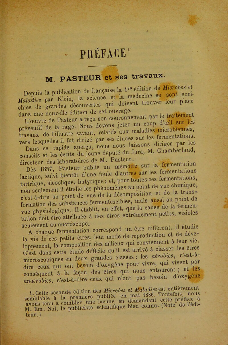 PREFACE' - M. PASTEUR et ses travaux. D.puis la publicalion detransaUe la l- MiUoa rs'S d“«..e:t“;ouver leur place 'T - Z—t par ,e Uailemept Eis:s2!iii=s ccS cT ,e:S.TaTar^rL'“r k^aa.b^rlaad, directeur des laboratoires de M. Pasteur. fermentation la “1 saWl bSl d’^ane foule d'aulres sur les termealaboas vue physiologique. II etablit, en effet, que la <^au e de la fermen tation doit 6tre attribuee a des 6tres extremement petits, visibles seulement au microscope. jirrAroni 11 ^hidie A chaque fermentation correspond un \ la vie de eee petits Sires, leur mode de loppemenl, la composition des milieux qut conmeunent a eur ve C’est dans eette Slude ditficile qu’.l est arrive a classer les Stces microscopiques en deux grandes classes: les f dire ceux qul onl besoin d'oxygene pour consequent a la faqon des Sires qui nous anafrobies, c'esl-i-dire-oeux qui nont pas besoin do yg 1. Cette seconde edition des Mierote «< teur.)