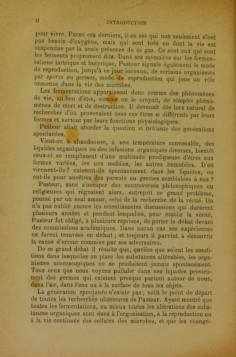 , INTnODUCTION pour vivre. Parmi ces clerniers, il en esl qui non seulement n’ont pas besom d’oxygene, mais qui sonl tu6s ou dont la vie esl suspendue par la seule presence de ce gaz. Ce sent eux qui sonl les lerments proprement dits. Dans ses memoires sur les fermen- lalions lartrique el butyrique, Pasteur signale egalernenl le mode de reproduction, jusqu’a ce jour inconnu, de certains organismes par spores ou germes, mode de reproduction qui joue un rOle immense dans la vie des microbes. Les fermenlations apparaissent done comme des phenomfines de vie, au lieu d’etre, comme on le croyait, de simples pbeno- menes de mort et de destruction. II devenait des lors nalurel de rechercher d’ou provenaienl tous ces 6tres si differcnls par leurs formes et surtout par leurs fonctions physiologiques. Pasteur allait aborder la question si brulante des generations spontanees. Vient-on ^ abandonner, a une temperature convenable, des liquides organiques ou des infusions organiques diverses, bienldt ceux-ci se remplissent d’une multitude prodigieuse d’Slres aux formes variees, les uns mobiles, les autres immobiles. D'ou viennent-ils ? naissent-ils spontanement dans les liquides, ou ont-ils pour ancStres des parents ou germes semblables a eux ? Pasteur, sans s’occuper des controverses philosophiques ou religieuses qui r^gnaient alors, entreprit ce grand probleme, pousse par un seul amour, celui de la recherche de la verile. On n’a pas oublie encore les retentissantes discussions qui durerent plusieurs ann^es et pendant lesquelles, pour etablir la verile, Pasteur fut oblig6, a plusieurs reprises, de porter le debat devant des commissions academiques. Dans aucun cas ses experiences ne furent trouvees en defaut; et toujours il parvint a decouvrir la cause d’erreur commise par ses adversaires. De ce grand debat il resulte que, quelles que soient les condi- tions dans lesquelles on place les substances alterables, les orga- nismes microscopiques ne se produisent jamais spontanement. Tous ceux que nous voyons pulluler dans ces liquides provien- nent des germes qui existent presque partout autour de nous, dans I’air, dans I'eau ou a la surface de tous les objets. La generation spontanSe n’existe pas ; voila le point de depart de toutes les recherches ulL^rieures de Pasteur. Ayantmontre que toutes les fermentations, ou mieux toutes les alterations des subs- tances organiques sont dues a I’orgunisation, a la reproduction ou a la vie continu^e des cellules des microbes, et que les change-