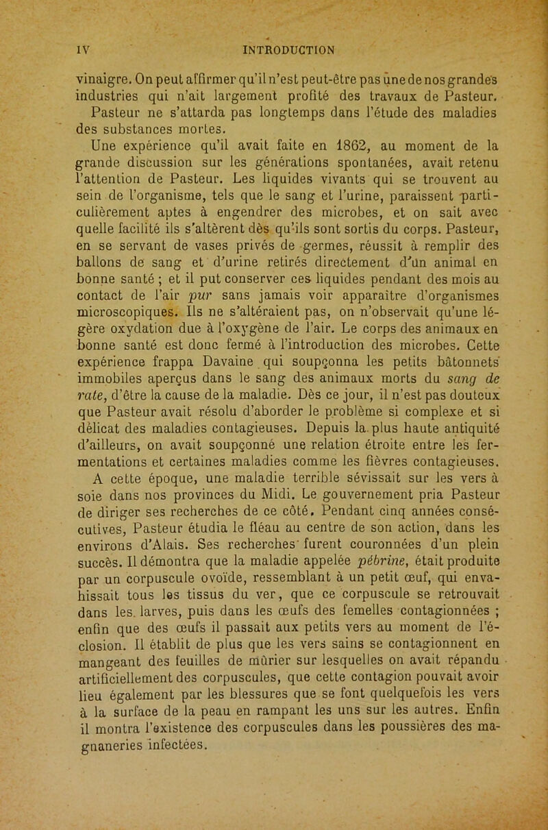 vinaigre. On pent affirmer qu’il n’esL peut-6lre pas une de nos grande's industries qui n’ait largement profile des Iravaux de Pasteur. Pasteur ne s’attarda pas longtemps dans l’6tude des maladies des substances mortes. Une experience qu’il avail faite en 1862, au moment de la grande discussion sur les generations spontan6es, avail retenu raltenlion de Pasteur, Les liquides vivants qui se trouvent au sein de I’organisme, tels que le sang et I’urine, paraissent q>arti- culierement aptes a engendrer des microbes, et on sail avec quelle lacilite ils s’alterenl des qu’ils sent sortis du corps. Pasteur, en se servant de vases prives de germes, reussit a remplir des ballons de sang et d’urine retires direclement d'’an animal en bonne sante ; et il put conserver ces liquides pendant des mois au contact de I’air pur sans jamais voir apparaitre d’organismes microscopiques. 11s ne s’alteraient pas, on n’observait qu’une le- gere oxydation due a I’oxygene de I’air. Le corps des animaux en bonne sante est done ferme a I’introduction des microbes, Cette experience frappa Davaine qui soupQonna les petits batonnets immobiles apercus dans le sang des animaux morts du sang de rale, d’etre la cause de la maladie. Des ce jour, il n’est pas douleux que Pasteur avail resolu d’aborder le probleme si complexe et si dMicat des maladies contagieuses. Depuis la. plus haute antiquity d’ailleurs, on avail soupqonne une relation elroite entre les fer- mentations et certaines maladies comme les fievres contagieuses. A cette epoque, une maladie terrible sevissait sur les vers a sole dans nos provinces du Midi. Le gouvernement pria Pasteur de diriger ses recherches de ce cote. Pendant cinq annees conse- culives, Pasteur etudia le fleau au centre de son action, dans les environs d’Alais. Ses recherches' furent couronnees d’un plein succ^s. Ildemontra que la maladie appelee pibrine, etaitproduite par un corpuscule ovoi'de, ressemblant a un petit ceuf, qui enva- hissait tous les tissue du ver, que ce corpuscule se retrouvait dans les. larves, puis dans les ceufs des femelles contagionnees ; enfin que des ceufs il passait aux petits vers au moment de I’e- closion. Il etablit de plus que les vers sains se contagionne-nt en mangeanl des feuilles de murier sur lesquelles on avail repandu arlificiellement des corpuscules, que cette contagion pouvait avoir lieu egalement par les blessures que se font quelquefois les vers a la surface de la peau en rampant les uns sur les autres. Enfin il monlra I’existence des corpuscules dans les poussieres des ma- gnaneries infectees.