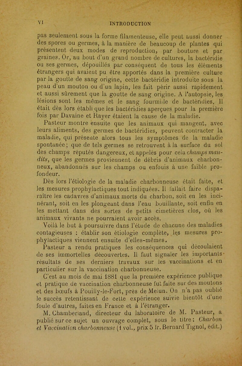 pas seuleinent sous la forme filametileuse, elle pent aussi donner des spores ou germes, a la maniere de beaucoup de planLes qui presenleiit deux modes de reproduction, par boulure et par graines. Or, au bout d’un grand nombre de cultures, la bacteridie ou ses germes, depouilles par consequent de tous les Elements strangers qui avaienl pu etre apport6s dans la premiere culture par la goutte de sang origine, cette bacteridie introduite sous la peau d’un mouton ou d’uu lapin, les fait perir aussi rapidement et aussi surement que la goutte de sang origine. A I’aulopsie, les lesions sont les memes et le sang I'ourmiile de bact^ndies. 11 6tait des lors etabli queles bacteridies apergues pour la premiere fois par Davaine et Hayer etaient la cause de la maladie. Pasteur montre ensuite que les animaux qui mangent, avec leurs aliments, des germes de bact^ridies, peuvent conlracter la maladie, qui presente alors tous les symptomes de la maladie spontanee; qne de tels germes se retrouvent ala surface du sol des champs reputes dangereux, etappeles pour cela champs muu- dits, que les germes proviennent de debris d’animaux charbon- neux, abandonnes sur les champs ou enfouis a une faible pro- fondeur. Des lors I’^tiologie de la maladie charbonneuse etait faite, et les mesures prophylactiques tout indiquees. II fallait faire dispa- raitre les cadavres d’animaux morts du charbon, soit en les inci- nerant, soit en les plongeant dans I’eau buuillante, soit enfin en les mettant dans des sortes de petits clmetieres dos, ou les animaux vivants ne pourraient avoir acces. Voila le but a poursuivre dans I’etude de chacune des maladies contagieuses ; 6tablir son etiologie complete,, le,s mesures pro- phylactiques viennent ensuite d’elles-mSmes. Pasteur a rendu pratiques les consequences qui decoulaient de ses immortelles decouverles. 11 faut signaler les importants- resultats de ses derniers travaux sur les vaccinations et en parliculier sur la vaccination charbonneuse. C’est au mois de mai 1881 que la premiere experience publique et pratique de vaccination charbonneuse fut faite sur des moutons et des boeufs a Pouilly-le-Fort, pres de Melun. On n’a pas oubli6 le succes retentissant de cette experience suivie bientbt d une foule d’autres, faites en France et a I'elranger. M. Chamberiand, directeur du laboraloire de M. Pasteur, a publie sur ce sujet un ouvrage complet, sous le titre: Charbon et Vaccination charbonneuse (1 vol., prix 5 IT. Bernard Tignol, edit.)