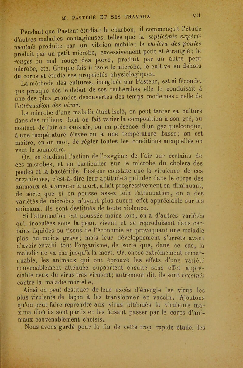 Pendant que Pasteur etudiait le charbon, il commengait 1 etude d'autres maladies conlagieuses, telles que la septic&mie expert- mentale produite par un vibrion mobile; le clioUra des ponies produit par un petit microbe, excessivement petit et strangle; le rouget ou mal rouge des pores, produit par un autre petit microbe, etc. Chaque fois il isole le microbe, le cultive en dehors du corps et etudie ses proprietes physlologiques. La methode des cultures, imaginee par Pasteur, est si feconde, que presque des le debut de ses recherches elle le conduisail a une des plus grandes decouvertes des temps modernes : celle de Valtinuation des virus. Le microbe d’une maladieetant isole, on pent tenter sa culture dans des milieux dont on fait varier la composition a son gre, au contact del’airou sans air, ou en presence d’un gaz quelconque. a une temperature elevee ou a une temperature basse; on est maitre, en an mot, de regler toutes les conditions auxquelles on veut le soumeUre. Or, en etudiant Taction de Toxygene de Tair sur certains de ces microbes, et en particulier sur le microbe du cholera des poules et la bacleridie, Pasteur constate que la virulence de ces organismes, e’est-a-dire leur aptitude a pulluler dans le corps des animaux et a amener la mort, allait progressivement en diminuant, de sorte que si on pousse assez loin Tattenuation, on a des varietes de microbes n’ayant plus aucun elTet appreciable sur les animaux. Ils sont destitues de toute violence. Si Tattenuation est pouss4e moins loin, on a d’autres varietes qui, inoculees sous la peau, vivent et se reproduisent dans cer- tains liquides ou tissus de Teconomie en provoquant une maladie plus ou moins grave; mais leur developpement s’arr^te avant d’avoir envahi tout Torganisrae, de sorte que, dans ce cas, la maladie ne va pas jusqu’a la mort. Or, chose extremement reinar- quable, les animaux qui ont eprouve les effets d’une variete convenablement attenuee supportent ensuite sans elTet appre- ciable ceux du virus tres virulent; autrement dit, ils sont vaccinias contre la maladie mortelle. Ainsi on peut destituer de leur exces d’energie les virus les plus virulents de fagon les transformer en vaccin. Ajoutons qu’on peut faire reprendre aux virus att6nu6s la virulence ma- xima d’ou ils sont partis en les faisant passer par le corps d’ani- maux convenablement choisis. Nous avons gard6 pour la fin de cette trop rapide etude, les