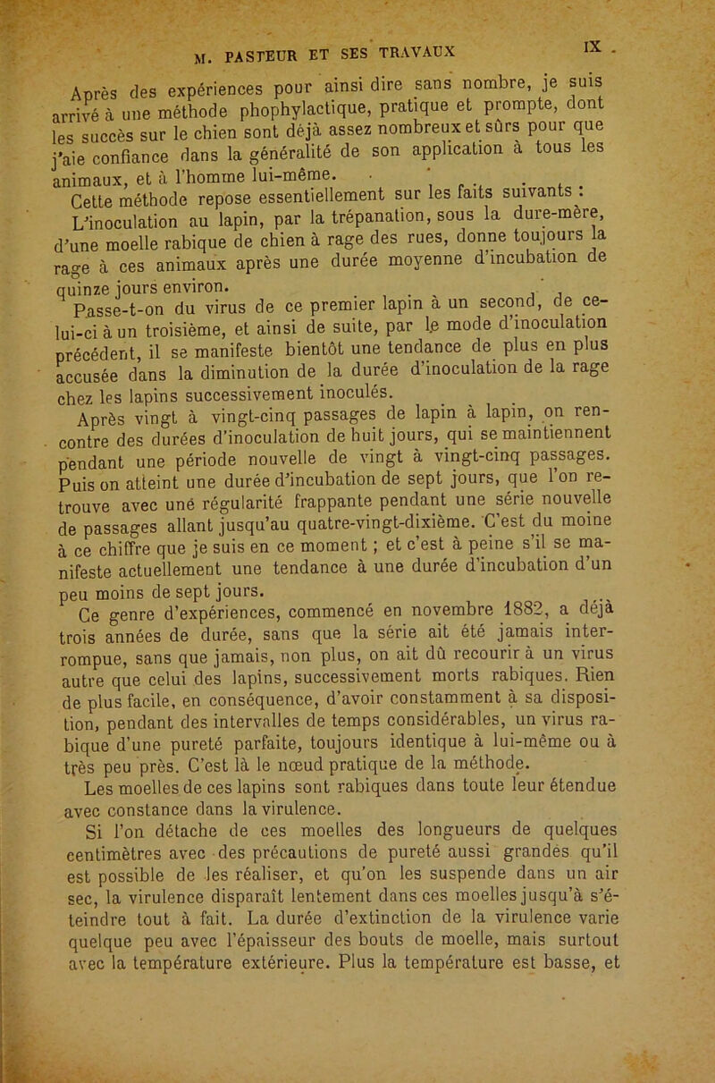 Acres cles experiences pour ainsi dire sans nombre, je suis arrive a une methode phophylaclique, pratique et prompte, dent les succes sur le chien sont deja assez nombreuxet surs pour que j'aie confiance dans la generalite de son application a tous les animaux, et a rhomine lui-meme. • , - • * . Cette methode repose essentiellement sur les faits suivants . L'inoculation au lapin, par la trepanation, sous la dure-mere, d’une moelle rabique de chien a rage des rues, donne toujours la rage a ces animaux apres une duree moyenne d’lncubation de quinze jours environ. . , . , , , Passe-t-on du virus de ce premier lapin a un second, de ce- lui-ciaun troisieme, et ainsi de suite, par l.e mode d inoculation precedent, il se manifeste bientot une tendance de plus en plus accusee dans la diminution de la duree d’inoculation de la rage chez les lapins successivement inocules. AprSs vingt a vingt-cinq passages de lapin a lapin, on ren- contre des dur6es d’inoculation de huit jours, qui se maintiennent pendant une periode nouvelle de vingt a vingt-cinq passages. Puis on atteint une duree d’incubation de sept jours, que 1 on re- trouve avec une regularite frappante pendant une serie nouvelle de passages allant jusqu’au quatre-vingt-dixieme. C’est du moine a ce chiffre que je suis en ce moment; et c’est a peine s’il se ina- nifeste actuellement une tendance a une duree d’incubation d’un peu moins de sept jours. Ce genre d’experiences, commence en novembre 1882, a deja trois ann6es de duree, sans que la serie ait ete jamais inter- rompue, sans que jamais, non plus, on ait dCi recourir a un virus autre que celui des lapins, successivement morts rabiques. Rien de plus facile, en consequence, d’avoir constamment a sa disposi- tion, pendant des intervalles de temps considerables, un virus ra- bique d’une puretd parfaite, toujours identique a lui-m^me ou a tres peu pr^s. C’est la le noeud pratique de la methode. Les moellesde ces lapins sont rabiques dans toute leur6tendue avec Constance dans la virulence. Si Ton detache de ces moelles des longueurs de quelques centimetres avec des precautions de purete aussi grandes qu’il est possible de les realiser, et qu’on les suspende dans un air sec, la virulence disparait lentement dans ces moelles jusqu’a s’e- teindre tout a fait. La dur6e d’extinction de la virulence varie quelque peu avec I’epaisseur des bouts de moelle, mais surtout avec la tempdrature exterieure. Plus la temperature est basse, et