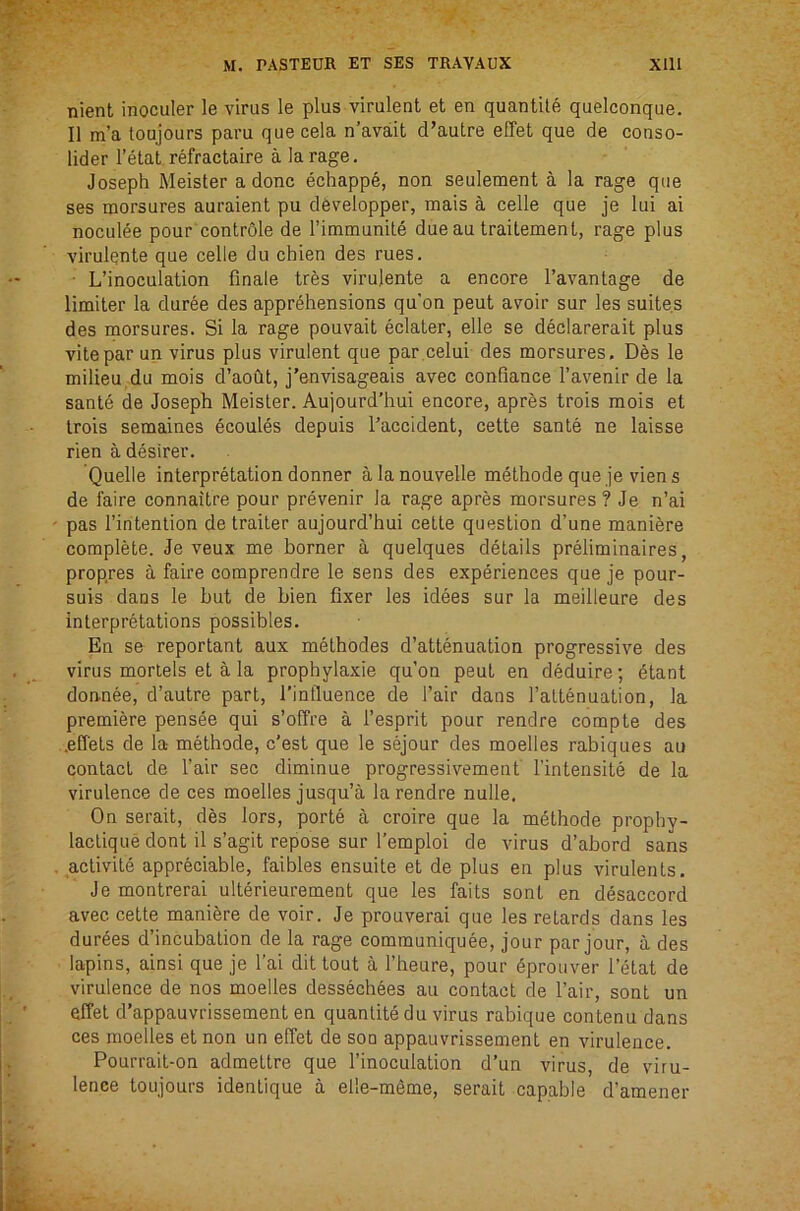 nient inoculer le virus le plus virulent et en quantile quelconque. II m’a toujours paru que cela n’avait d’autre effet que de conso- lider I’etat refractaire a la rage. Joseph Meister a done echapp6, non seulement a la rage que ses morsures auraient pu d6velopper, mais a celle que je lui ai nocul^e pour controle de rimmunite due au traitement, rage plus A'irulente que celle du chien des rues. • L’inoculation finale tres virulente a encore I’avantage de limiter la duree des apprehensions qu'on peut avoir sur les suites des morsures. Si la rage pouvait eclater, elle se declarerait plus vitepar un virus plus virulent que par.celui des morsures. Des le milieu du mois d’aoht, j’envisageais avec confiance I’avenir de la sante de Joseph Meisler. Aujourd’hui encore, apres trois mois et trois semaines ecoules depuis I’accident, cette sante ne laisse rien a desirer. Quelle interpretation donner alanouvelle methode que je viens de faire connaitre pour prevenir la rage apres morsures ? Je n’ai pas I’iritention de trailer aujourd’hui celle question d’une maniere complete. Je veux me borner a quelques details preliminaires, propres a faire comprendre le sens des experiences que je pour- suis dans le but de bien fixer les idees sur la meilleure des interpretations possibles. En se reportant aux methodes d’attenuation progressive des virus morlels el a la prophylaxie qu’on peut en deduire; 6tant don-nee, d’autre part, I’influence de Fair dans I’altenualion, la premiere pensee qui s’offre a I’esprit pour rendre compte des .effets de la- methode, e’est que le sejour des moelles rabiques au contact de Fair sec diminue progressivement Fintensite de la virulence de ces moelles jusqu’a la rendre nulle. On serait, des lors, porte a croire que la methode prophy- laclique dont il s’agit repose sur Femploi de virus d’abord sans activile appreciable, faibles ensuite et de plus en plus virulents. Je montrerai ulterieurement que les fails sont en desaccord avec cette mani&re de voir. Je prouverai que les retards dans les durees d’incubalion de la rage communiquee, jour par jour, a des lapins, ainsi que je Fai dit tout a Fheure, pour gprouver I’etat de virulence de nos moelles dessechees au contact de Fair, sont un effet d’appauvrissement en quanlite du virus rabique contenu dans ces moelles el non un effet de son appauvrissement en virulence. Pourrait-on admettre que Finoculation d’un virus, de viru- lence toujours idenlique a elle-meme, serait capable d’amener