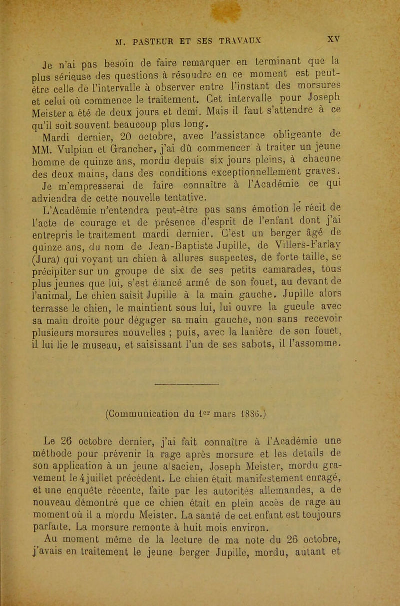 Je n’ai pas besoin de faire remarquer en terminant que la plus seriquse des questions a resoudre en ce moment est peut- etre celle de I’inlervalle a observer entre I’instant des morsures et celui ou commence le traitement. Get intervalle pour Joseph Meislera ete de deux jours et demi. Mais il faut s’atlendre a ce qu’il soit souvent beaucoup plus long, Mardi dernier, 20 oclobre, avec I'assistance obligeanle de MM. Vulpian et Grancher, j’ai du commencer a traiter un jeune homme de quinze ans, mordu depuis six jours pleins, a chacune des deux mains, dans des conditions exceptionnelLement graves. Je m'empresserai de faire connaitre a I’Academie ce qui adviendra de cette nouvelle tentative. L’Academie identendra peut-etre pas sans emotion le recit de I’acte de courage et de presence d’esprit de I’enl'ant donl^ j’ai enlrepris le traitement mardi dernier, G’est un berger age de quinze ans, du nom de Jean-Baptisle Jupille, de Villers-Farlay (Jura) qui voyant un chien a allures suspectes, de forte ladle, se precipiter sur un groupe de six de ses petits camarades, tons plus jeunes que lui, s’est eiance arme de son fouet, au devant de I’animal. Le chien saisit Jupille a la main gauche, Jupille alors terrasse le chien, le maintient sous lui, lui ouvre la gueule avec sa main droite pour degager sa main gauche, non sans recevoir plusieurs morsures nouvelles ; puis, avec la laniere de son fouet, il lui lie le museau, et saisissant I’un de ses sabots, il Tassomme. (Communication du 1“^ mars 1886.) Le 26 octobre dernier, j’ai fait connaitre a I’Academie une methode pour prevenir la rage apres morsure et les details de son application a un jeune alsacien, Joseph Meisler, mordu gra- vement le4juillet precedent, Le chien elail manifeslement enrage, et une enquete recenle, faite par les autorites allemandes, a de nouveau demontre que ce chien etait en plein acces de rage au moment ou il a mordu Meister. La sante de cet enfant est toujours parfaite. La morsure remonte a huit mois environ. Au moment mSme de la lecture de ma note du 26 oclobre, j'avais en traitement le jeune berger Jupille, mordu, aulant et