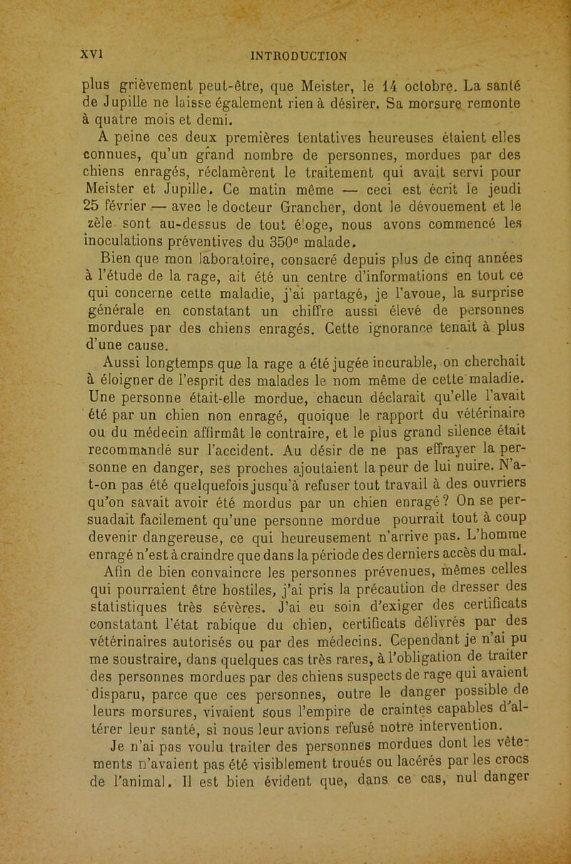 plus grievement peut-^tre, que Meister, le 14 oclobre. La sanl6 de Jupille ne laisse 6galement rienS, d^sirer. Sa morsure reraonte a quaire mois et demi. A peine ces deux premieres tentatives heureuses etaient elles connues, qu’un grand nombre de personnes, tnordues par des chiens enrages, reclamerent le traitement qui avail servi pour Meister et Jupille, Ce matin m6me — ceci est ecrit le jeudi 25 f^vrier — avec le docteur Grancher, dont le devouement et le zele sont au-dessus de tout e!oge, nous avons commence les inoculations preventives du 350® malade, Bien que mon laboratoire, consacre depuis plus de cinq annees a I’^tude de la rage, ait ete un centre d’informations en tout ce qui concerne cette maladie, j’ai parlage, je I’avoue, la surprise generale en constatant un chiCFre aussi eleve de personnes mordues par des chiens enrages. Cette ignorance tenait a plus d’une cause. Aussi longtemps que la rage a ete jugee incurable, on cherchait Eloigner de I’esprit des malades le nom meme de cette'maladie. line personne 6tait-elle mordue, chacun declarait qu’elle I’avait 61e par un chien non enrage, quoique le rapport du veterinaire ou du medecin affirmeit le contraire, et le plus grand silence etait recommande sur Faccident. Au d^sir de ne pas effrayer la per- sonne en danger, ses proches ajoutaient la peur de lui nuire. N’a- t-on pas et6 quelquefois jusqu’a refuser tout travail a des ouvriers qu’on savait avoir ete mordus par un chien enrage? On se per- suadait facilement qu’une personne mordue pourrait tout a coup devenir dangereuse, ce qui heureusement n’arrive pas. L’homrae enrage n’est acraindre que dans la p6riode des derniers acces du mal. Afln de bien convaincre les personnes prevenues, mSmes celles qui pourraient 6tre hostiles, j’ai pris la precaution de dresser des stalistiques tres severes. J’ai eu soin d’exiger des certificats constatant Fetat rabique du chien, certificats d^livres par des veterinaires autorises ou par des medecins. Cependant je n ai pu me soustraire, dans quelques cas trfes rares, a Fobligalion de tra,iter des personnes mordues par des chiens suspects de rage qui avaient disparu, parce que ces personnes, outre le danger possible^de leurs morsures, vivaient sous I’empire de craintes capables d al- t^rer leur sante, si nous leur avions refuse notre intervention. Je n’ai pas voulu trailer des personnes mordues dont les vSte- ments n’avaient pas 6t6 visiblement trouts ou lac^res par les crocs de Fanimal, II est bien Evident que, dans ce cas, nul danger