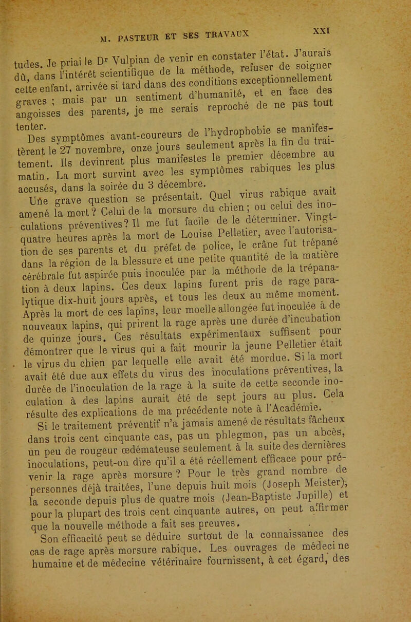 . Uc Tp nriai le Vulpian de venir en constater I’etat. J’aurais ‘“oes symptemes ava.l-coarem-s t^rent le 27 novembre, onze jours seulement apres la fin du lia ement Ils dev'Ln plus manifesles le premier decembre au mTtL La m^l survint avec_ les symplomes rabiques les plus accuses, dans la soiree du 3 decembre. _ ,,nhiniip avail Ube grave question se presentait. Quel viius q amenS la mor’? Calui de la morsure du chien ; oa celai dee mo- oSioiis prslenlives? II me fat taeile de le determmer. Vmgt- ouatre heares apres la morl de Loaise Pelletiev, avec 1 autonsa r, de 7espare'„.s et da pretet de poliee, le dan<5 la region de la blessure et une petite quantile de la maliere cerebrale fat aspiree puis inocalee par la m6tliode de I 1™P™; lion a deux lapins. Ces deux lapms furent pris de Ivtique dix-huit jours apres, et tous les deux au meme moment. Apres la mort de ces lapins, leur moelle allongee nouveaux lapins, qui prirent la rage apres une d^i^e d incubation de quinze iours. Ces resultats exp^rimenlaux sujfisent poui demontrer que le virus qui a fait mourir la jeune Pelle ler etai . le virus du chien par lequelle elle avail ete mordue. Si la mort avail ete due aux effets du virus des inoculations prevenlues, la duree de I’inoculalion de la rage a la suite de cette seconde in - culation a des lapins aurait ete de sept jours au plus. Cela resulte des explications de ma precedente note a Si le traitement preventif n’a jamais amene de resultats facheux dans trois cent cinquante cas, pas un phlegmon, pas un abces, un peu de rougeur cedemaleuse seulement a la suite des dernieres inoculations, peul-on dire qu’il a ete reellement efficace pour pre- venir la rage apres morsure ? Pour le tr^s grand sombre e personnes deja traitees, I’une depuis huit mois (Joseph Meislerj la seconde depuis plus de quatre mois (Jean-Baptiste JupiHe) et pour la plupart des trois cent cinquante aulres, on peut a.tirmer que la nouvelle mbthode a fait ses preuves. _ Son efficacite peut se deduire surtout de la connaissance des cas de rage aprbs morsure rabique. Les ouvrages de medeci ne humaine etde medecine vdtbrinaire fournissent, a cet egard, des